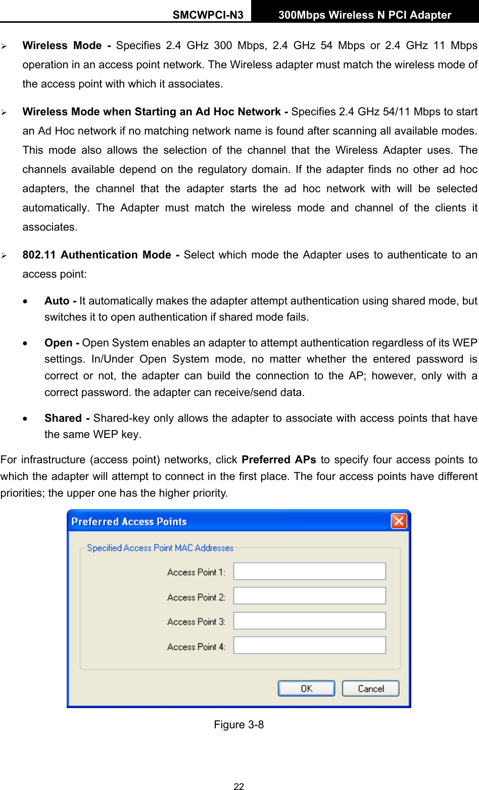 SMCWPCI-N3 300Mbps Wireless N PCI Adapter  22 ¾ Wireless Mode - Specifies 2.4 GHz 300 Mbps, 2.4 GHz 54 Mbps or 2.4 GHz 11 Mbps operation in an access point network. The Wireless adapter must match the wireless mode of the access point with which it associates. ¾ Wireless Mode when Starting an Ad Hoc Network - Specifies 2.4 GHz 54/11 Mbps to start an Ad Hoc network if no matching network name is found after scanning all available modes. This mode also allows the selection of the channel that the Wireless Adapter uses. The channels available depend on the regulatory domain. If the adapter finds no other ad hoc adapters, the channel that the adapter starts the ad hoc network with will be selected automatically. The Adapter must match the wireless mode and channel of the clients it associates. ¾ 802.11 Authentication Mode - Select which mode the Adapter uses to authenticate to an access point: • Auto - It automatically makes the adapter attempt authentication using shared mode, but switches it to open authentication if shared mode fails. • Open - Open System enables an adapter to attempt authentication regardless of its WEP settings. In/Under Open System mode, no matter whether the entered password is correct or not, the adapter can build the connection to the AP; however, only with a correct password. the adapter can receive/send data. • Shared - Shared-key only allows the adapter to associate with access points that have the same WEP key. For infrastructure (access point) networks, click Preferred APs to specify four access points to which the adapter will attempt to connect in the first place. The four access points have different priorities; the upper one has the higher priority.  Figure 3-8 