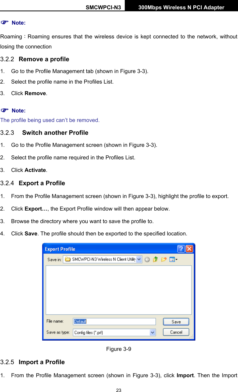 SMCWPCI-N3 300Mbps Wireless N PCI Adapter  23 ) Note: Roaming：Roaming ensures that the wireless device is kept connected to the network, without losing the connection 3.2.2  Remove a profile 1.  Go to the Profile Management tab (shown in Figure 3-3). 2.  Select the profile name in the Profiles List. 3. Click Remove. ) Note: The profile being used can’t be removed. 3.2.3  Switch another Profile 1.  Go to the Profile Management screen (shown in Figure 3-3). 2.  Select the profile name required in the Profiles List. 3. Click Activate. 3.2.4  Export a Profile 1.  From the Profile Management screen (shown in Figure 3-3), highlight the profile to export. 2. Click Export…, the Export Profile window will then appear below. 3.  Browse the directory where you want to save the profile to. 4. Click Save. The profile should then be exported to the specified location.  Figure 3-9 3.2.5  Import a Profile 1.  From the Profile Management screen (shown in Figure 3-3), click Import. Then the Import 