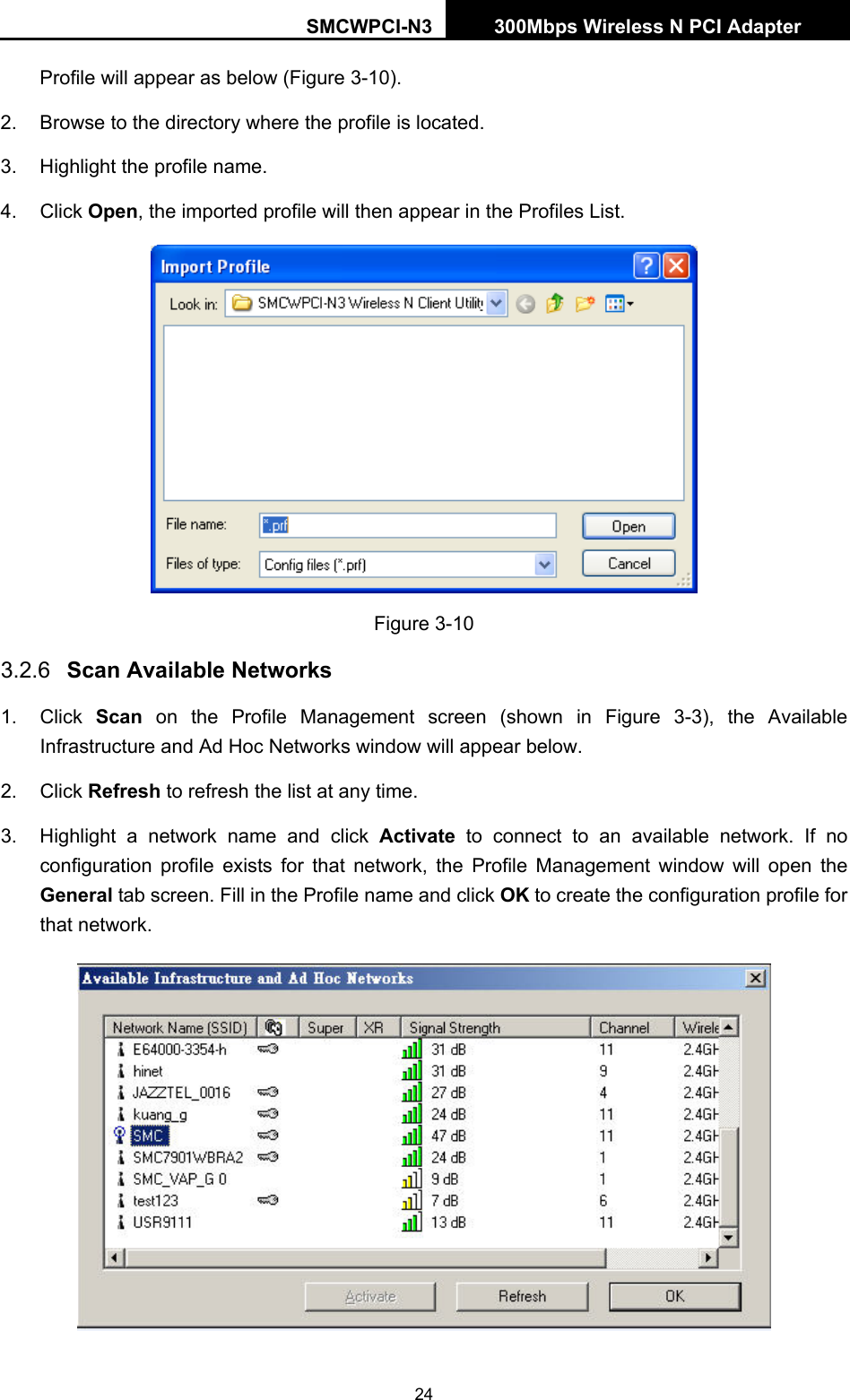 SMCWPCI-N3 300Mbps Wireless N PCI Adapter  24 Profile will appear as below (Figure 3-10). 2.  Browse to the directory where the profile is located. 3.  Highlight the profile name. 4. Click Open, the imported profile will then appear in the Profiles List.  Figure 3-10 3.2.6  Scan Available Networks 1. Click Scan on the Profile Management screen (shown in Figure 3-3), the Available Infrastructure and Ad Hoc Networks window will appear below. 2. Click Refresh to refresh the list at any time. 3.  Highlight a network name and click Activate to connect to an available network. If no configuration profile exists for that network, the Profile Management window will open the General tab screen. Fill in the Profile name and click OK to create the configuration profile for that network.  