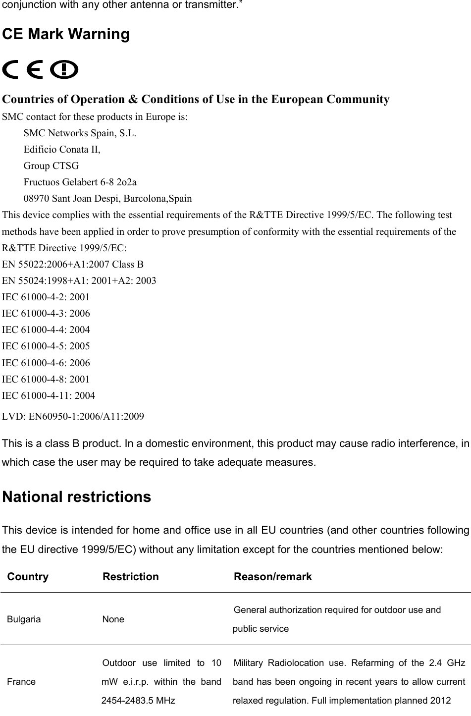  conjunction with any other antenna or transmitter.” CE Mark Warning  Countries of Operation &amp; Conditions of Use in the European Community SMC contact for these products in Europe is: SMC Networks Spain, S.L. Edificio Conata II, Group CTSG Fructuos Gelabert 6-8 2o2a 08970 Sant Joan Despi, Barcolona,Spain This device complies with the essential requirements of the R&amp;TTE Directive 1999/5/EC. The following test methods have been applied in order to prove presumption of conformity with the essential requirements of the R&amp;TTE Directive 1999/5/EC: EN 55022:2006+A1:2007 Class B EN 55024:1998+A1: 2001+A2: 2003 IEC 61000-4-2: 2001 IEC 61000-4-3: 2006 IEC 61000-4-4: 2004 IEC 61000-4-5: 2005 IEC 61000-4-6: 2006 IEC 61000-4-8: 2001 IEC 61000-4-11: 2004 LVD: EN60950-1:2006/A11:2009 This is a class B product. In a domestic environment, this product may cause radio interference, in which case the user may be required to take adequate measures. National restrictions This device is intended for home and office use in all EU countries (and other countries following the EU directive 1999/5/EC) without any limitation except for the countries mentioned below: Country Restriction  Reason/remark Bulgaria None  General authorization required for outdoor use and public service France Outdoor use limited to 10 mW e.i.r.p. within the band 2454-2483.5 MHz Military Radiolocation use. Refarming of the 2.4 GHz band has been ongoing in recent years to allow current relaxed regulation. Full implementation planned 2012  