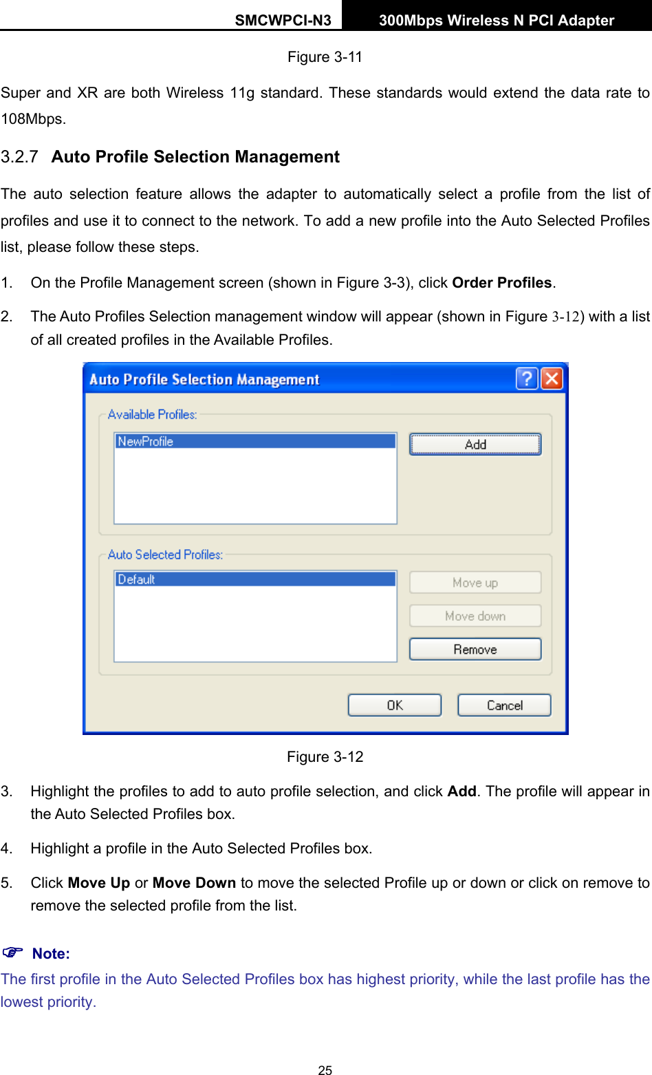 SMCWPCI-N3 300Mbps Wireless N PCI Adapter  25 Figure 3-11 Super and XR are both Wireless 11g standard. These standards would extend the data rate to 108Mbps. 3.2.7  Auto Profile Selection Management The auto selection feature allows the adapter to automatically select a profile from the list of profiles and use it to connect to the network. To add a new profile into the Auto Selected Profiles list, please follow these steps. 1.  On the Profile Management screen (shown in Figure 3-3), click Order Profiles. 2.  The Auto Profiles Selection management window will appear (shown in Figure 3-12) with a list of all created profiles in the Available Profiles.  Figure 3-12 3.  Highlight the profiles to add to auto profile selection, and click Add. The profile will appear in the Auto Selected Profiles box. 4.  Highlight a profile in the Auto Selected Profiles box. 5. Click Move Up or Move Down to move the selected Profile up or down or click on remove to remove the selected profile from the list.   ) Note: The first profile in the Auto Selected Profiles box has highest priority, while the last profile has the lowest priority. 