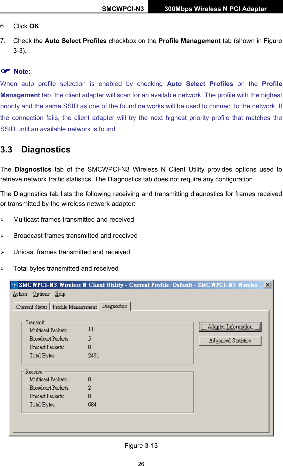 SMCWPCI-N3 300Mbps Wireless N PCI Adapter  26 6. Click OK. 7. Check the Auto Select Profiles checkbox on the Profile Management tab (shown in Figure 3-3). ) Note: When auto profile selection is enabled by checking Auto Select Profiles on the Profile Management tab, the client adapter will scan for an available network. The profile with the highest priority and the same SSID as one of the found networks will be used to connect to the network. If the connection fails, the client adapter will try the next highest priority profile that matches the SSID until an available network is found. 3.3  Diagnostics The  Diagnostics tab of the SMCWPCI-N3 Wireless N Client Utility provides options used to retrieve network traffic statistics. The Diagnostics tab does not require any configuration. The Diagnostics tab lists the following receiving and transmitting diagnostics for frames received or transmitted by the wireless network adapter: ¾ Multicast frames transmitted and received   ¾ Broadcast frames transmitted and received   ¾ Unicast frames transmitted and received   ¾ Total bytes transmitted and received  Figure 3-13 