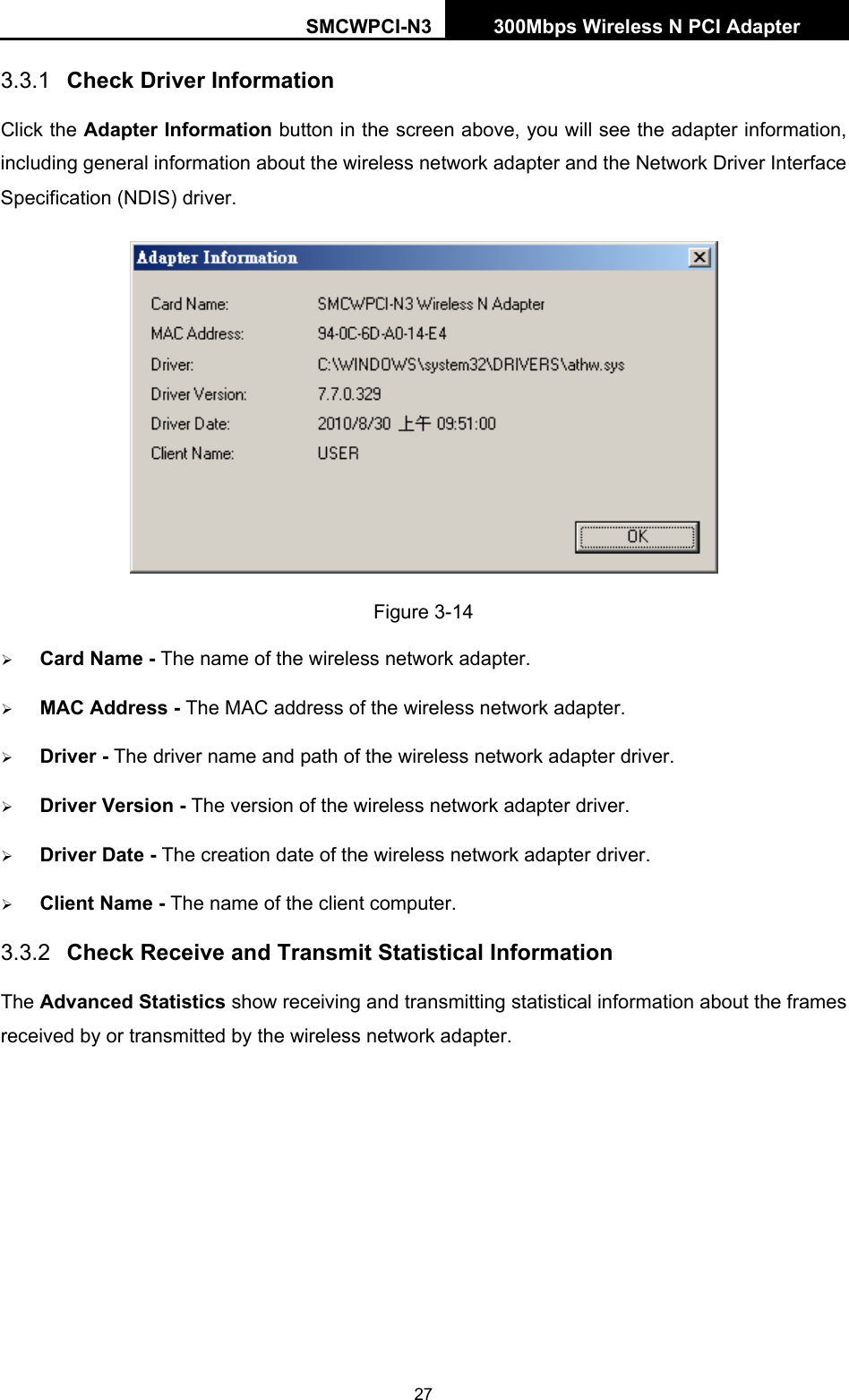 SMCWPCI-N3 300Mbps Wireless N PCI Adapter  27 3.3.1  Check Driver Information Click the Adapter Information button in the screen above, you will see the adapter information, including general information about the wireless network adapter and the Network Driver Interface Specification (NDIS) driver.    Figure 3-14 ¾ Card Name - The name of the wireless network adapter.   ¾ MAC Address - The MAC address of the wireless network adapter.   ¾ Driver - The driver name and path of the wireless network adapter driver. ¾ Driver Version - The version of the wireless network adapter driver. ¾ Driver Date - The creation date of the wireless network adapter driver. ¾ Client Name - The name of the client computer. 3.3.2  Check Receive and Transmit Statistical Information The Advanced Statistics show receiving and transmitting statistical information about the frames received by or transmitted by the wireless network adapter. 