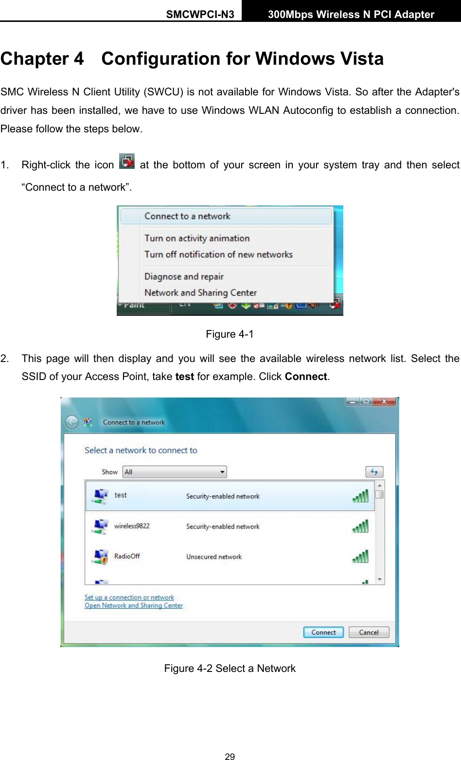 SMCWPCI-N3 300Mbps Wireless N PCI Adapter  29 Chapter 4  Configuration for Windows Vista SMC Wireless N Client Utility (SWCU) is not available for Windows Vista. So after the Adapter&apos;s driver has been installed, we have to use Windows WLAN Autoconfig to establish a connection. Please follow the steps below.   1.  Right-click the icon   at the bottom of your screen in your system tray and then select “Connect to a network”.  Figure 4-1 2.  This page will then display and you will see the available wireless network list. Select the SSID of your Access Point, take test for example. Click Connect.  Figure 4-2 Select a Network 