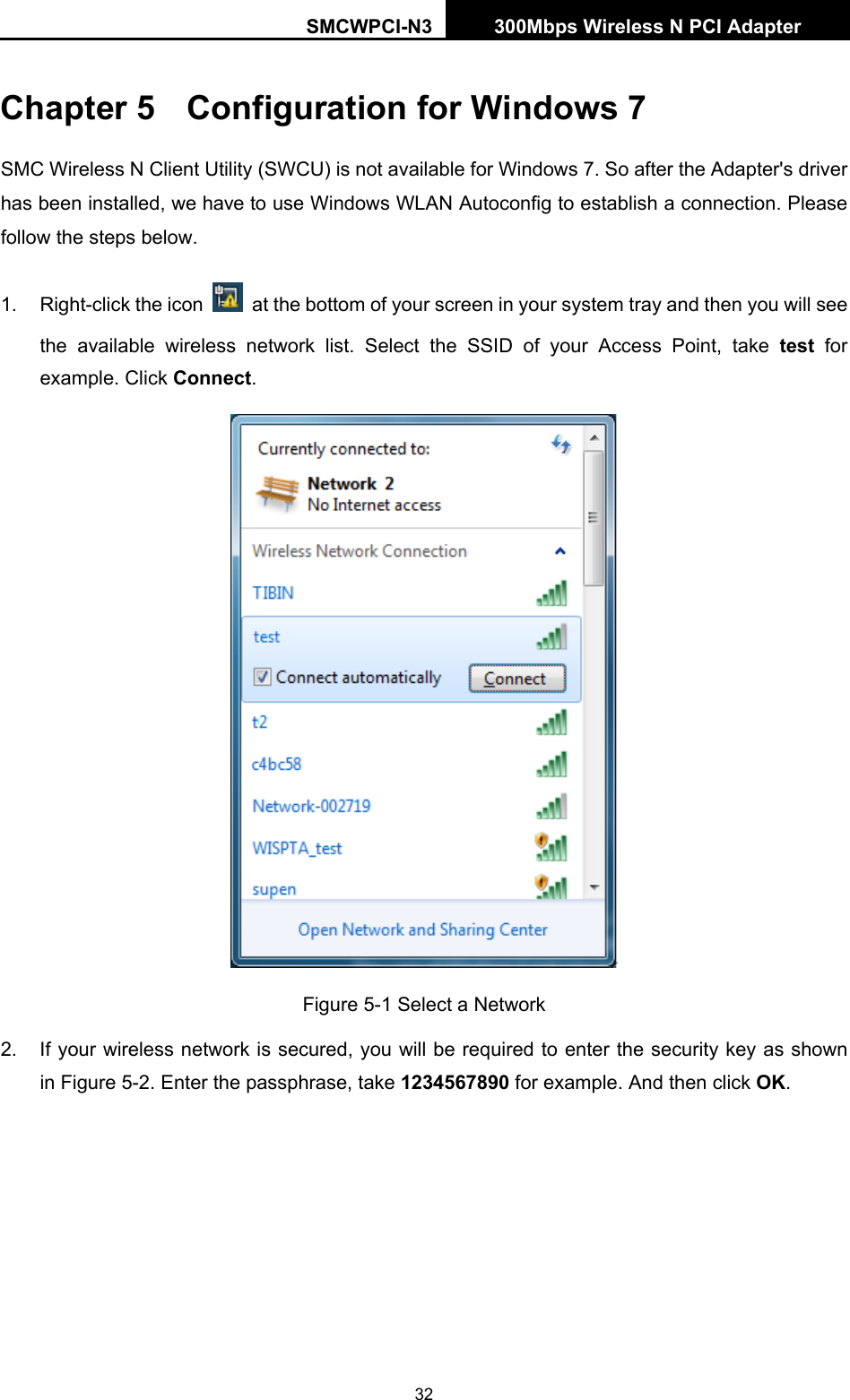 SMCWPCI-N3 300Mbps Wireless N PCI Adapter  32 Chapter 5  Configuration for Windows 7 SMC Wireless N Client Utility (SWCU) is not available for Windows 7. So after the Adapter&apos;s driver has been installed, we have to use Windows WLAN Autoconfig to establish a connection. Please follow the steps below.   1.  Right-click the icon    at the bottom of your screen in your system tray and then you will see the available wireless network list. Select the SSID of your Access Point, take test for example. Click Connect.  Figure 5-1 Select a Network 2.  If your wireless network is secured, you will be required to enter the security key as shown in Figure 5-2. Enter the passphrase, take 1234567890 for example. And then click OK. 