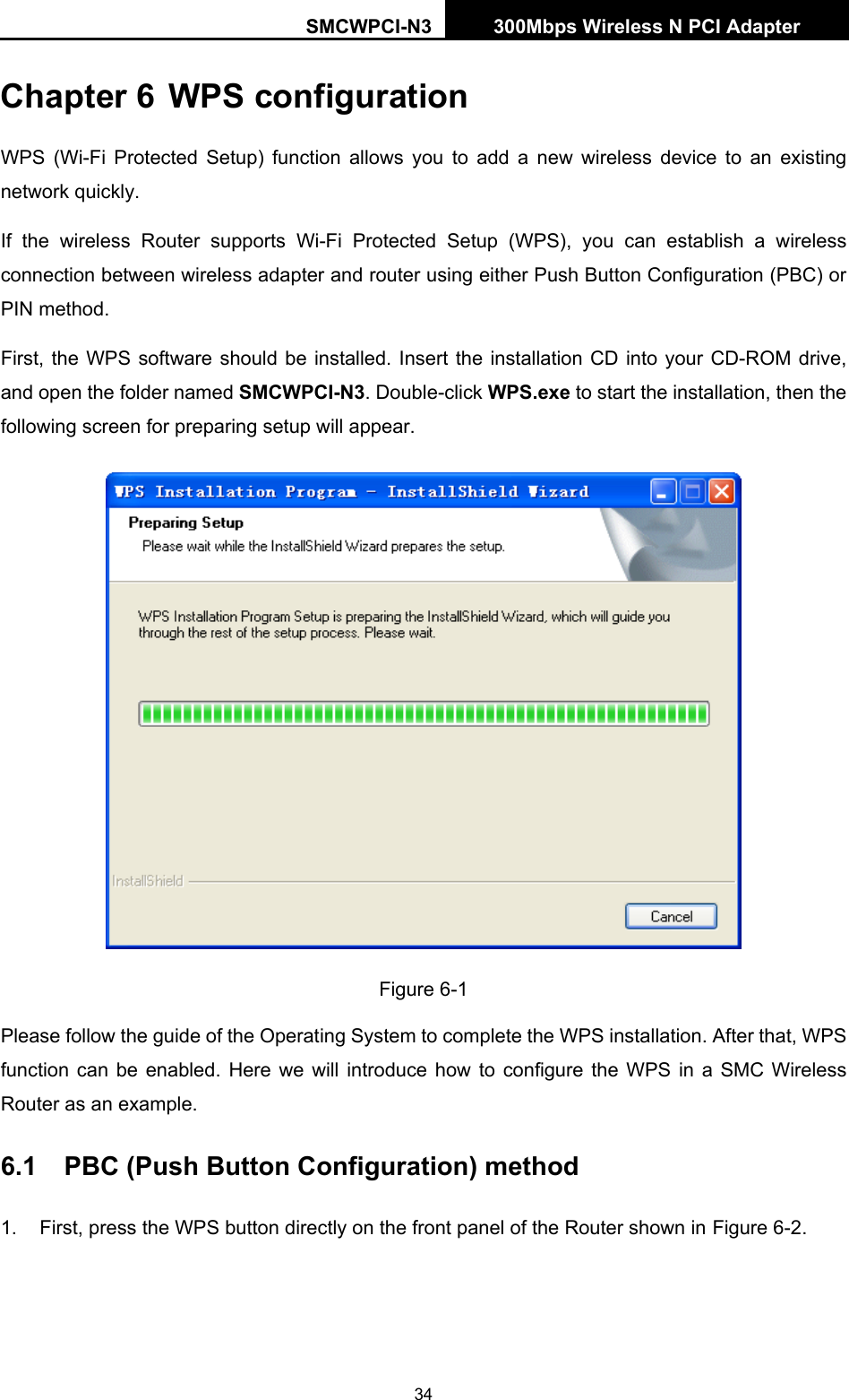 SMCWPCI-N3 300Mbps Wireless N PCI Adapter  34 Chapter 6 WPS configuration   WPS (Wi-Fi Protected Setup) function allows you to add a new wireless device to an existing network quickly. If the wireless Router supports Wi-Fi Protected Setup (WPS), you can establish a wireless connection between wireless adapter and router using either Push Button Configuration (PBC) or PIN method. First, the WPS software should be installed. Insert the installation CD into your CD-ROM drive, and open the folder named SMCWPCI-N3. Double-click WPS.exe to start the installation, then the following screen for preparing setup will appear.  Figure 6-1 Please follow the guide of the Operating System to complete the WPS installation. After that, WPS function can be enabled. Here we will introduce how to configure the WPS in a SMC Wireless Router as an example. 6.1  PBC (Push Button Configuration) method 1.  First, press the WPS button directly on the front panel of the Router shown in Figure 6-2 . 