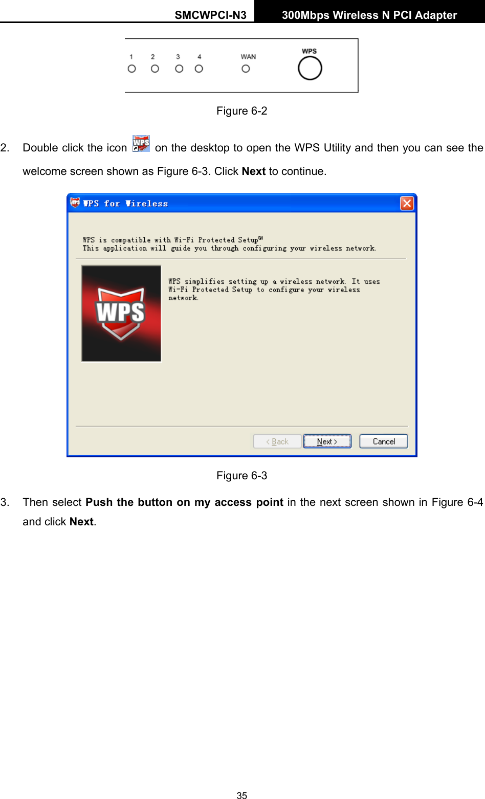 SMCWPCI-N3 300Mbps Wireless N PCI Adapter  35  Figure 6-2 2.  Double click the icon    on the desktop to open the WPS Utility and then you can see the welcome screen shown as Figure 6-3. Click Next to continue.    Figure 6-3 3. Then select Push the button on my access point in the next screen shown in Figure 6-4 and click Next. 