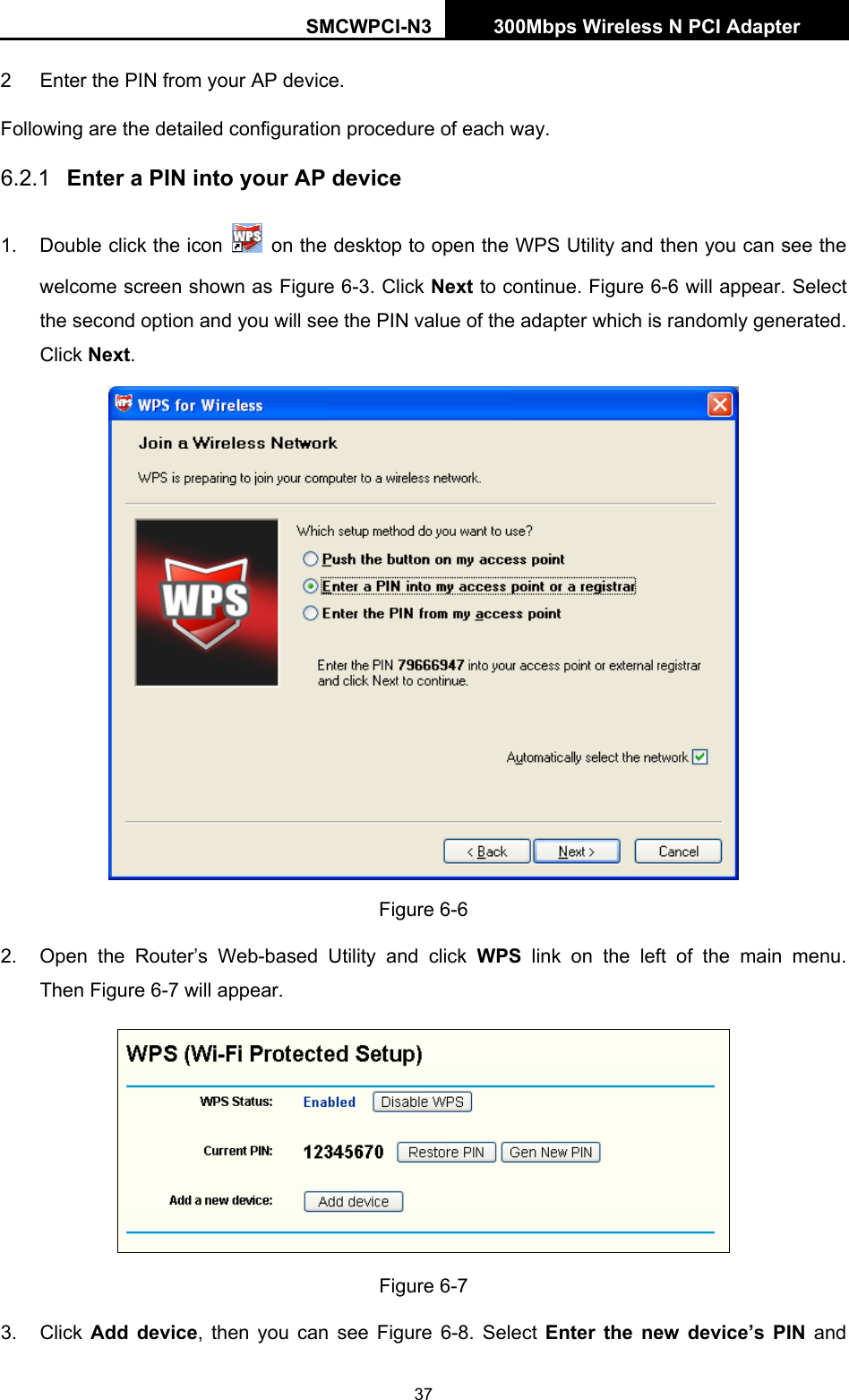 SMCWPCI-N3 300Mbps Wireless N PCI Adapter  37 2  Enter the PIN from your AP device.   Following are the detailed configuration procedure of each way.   6.2.1  Enter a PIN into your AP device 1.  Double click the icon    on the desktop to open the WPS Utility and then you can see the welcome screen shown as Figure 6-3. Click Next to continue. Figure 6-6 will appear. Select the second option and you will see the PIN value of the adapter which is randomly generated. Click Next.  Figure 6-6 2.  Open the Router’s Web-based Utility and click WPS link on the left of the main menu. Then Figure 6-7 will appear.    Figure 6-7 3. Click Add device, then you can see Figure 6-8. Select Enter the new device’s PIN and 