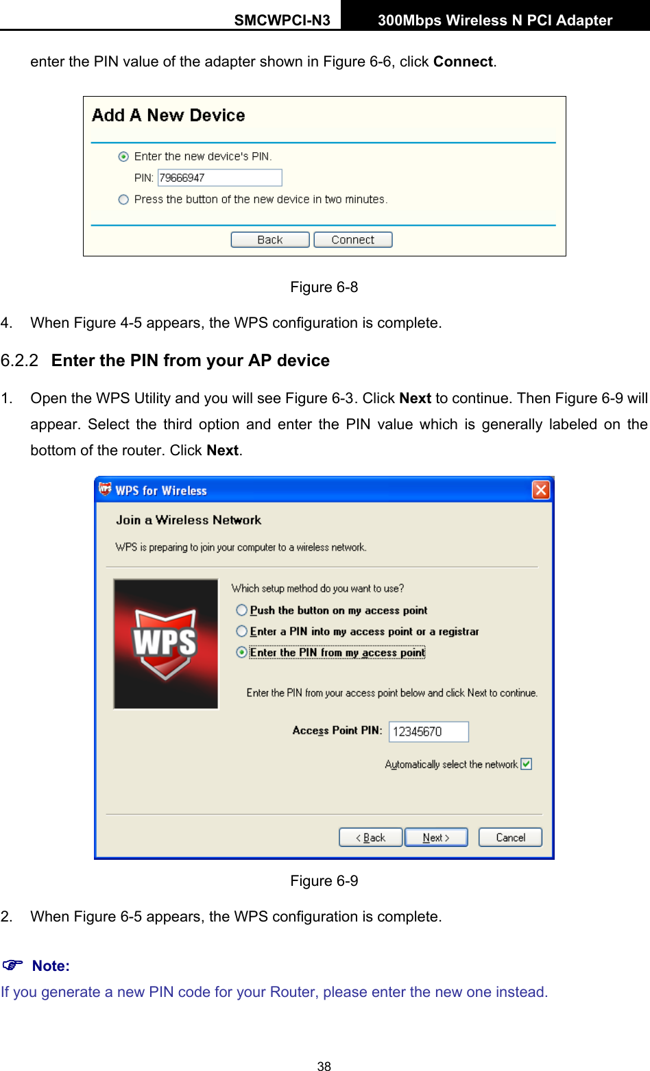 SMCWPCI-N3 300Mbps Wireless N PCI Adapter  38 enter the PIN value of the adapter shown in Figure 6-6, click Connect.  Figure 6-8 4. When Figure 4-5 appears, the WPS configuration is complete. 6.2.2  Enter the PIN from your AP device 1.  Open the WPS Utility and you will see Figure 6-3 . Click Next to continue. Then Figure 6-9 will appear. Select the third option and enter the PIN value which is generally labeled on the bottom of the router. Click Next.  Figure 6-9 2. When Figure 6-5 appears, the WPS configuration is complete. ) Note: If you generate a new PIN code for your Router, please enter the new one instead. 