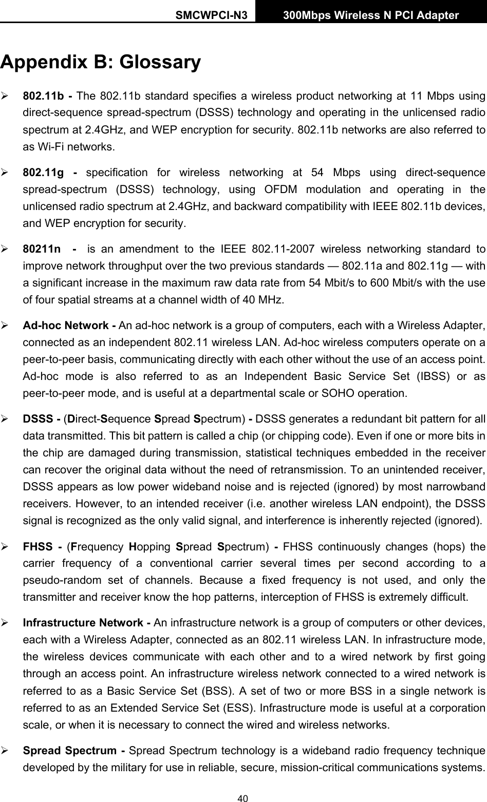SMCWPCI-N3 300Mbps Wireless N PCI Adapter  40 Appendix B: Glossary ¾ 802.11b - The 802.11b standard specifies a wireless product networking at 11 Mbps using direct-sequence spread-spectrum (DSSS) technology and operating in the unlicensed radio spectrum at 2.4GHz, and WEP encryption for security. 802.11b networks are also referred to as Wi-Fi networks. ¾ 802.11g - specification for wireless networking at 54 Mbps using direct-sequence spread-spectrum (DSSS) technology, using OFDM modulation and operating in the unlicensed radio spectrum at 2.4GHz, and backward compatibility with IEEE 802.11b devices, and WEP encryption for security. ¾ 80211n  -  is an amendment to the IEEE 802.11-2007 wireless networking standard to improve network throughput over the two previous standards — 802.11a and 802.11g — with a significant increase in the maximum raw data rate from 54 Mbit/s to 600 Mbit/s with the use of four spatial streams at a channel width of 40 MHz. ¾ Ad-hoc Network - An ad-hoc network is a group of computers, each with a Wireless Adapter, connected as an independent 802.11 wireless LAN. Ad-hoc wireless computers operate on a peer-to-peer basis, communicating directly with each other without the use of an access point. Ad-hoc mode is also referred to as an Independent Basic Service Set (IBSS) or as peer-to-peer mode, and is useful at a departmental scale or SOHO operation.   ¾ DSSS - (Direct-Sequence Spread Spectrum) - DSSS generates a redundant bit pattern for all data transmitted. This bit pattern is called a chip (or chipping code). Even if one or more bits in the chip are damaged during transmission, statistical techniques embedded in the receiver can recover the original data without the need of retransmission. To an unintended receiver, DSSS appears as low power wideband noise and is rejected (ignored) by most narrowband receivers. However, to an intended receiver (i.e. another wireless LAN endpoint), the DSSS signal is recognized as the only valid signal, and interference is inherently rejected (ignored). ¾ FHSS - (Frequency  Hopping  Spread  Spectrum)  - FHSS continuously changes (hops) the carrier frequency of a conventional carrier several times per second according to a pseudo-random set of channels. Because a fixed frequency is not used, and only the transmitter and receiver know the hop patterns, interception of FHSS is extremely difficult. ¾ Infrastructure Network - An infrastructure network is a group of computers or other devices, each with a Wireless Adapter, connected as an 802.11 wireless LAN. In infrastructure mode, the wireless devices communicate with each other and to a wired network by first going through an access point. An infrastructure wireless network connected to a wired network is referred to as a Basic Service Set (BSS). A set of two or more BSS in a single network is referred to as an Extended Service Set (ESS). Infrastructure mode is useful at a corporation scale, or when it is necessary to connect the wired and wireless networks.   ¾ Spread Spectrum - Spread Spectrum technology is a wideband radio frequency technique developed by the military for use in reliable, secure, mission-critical communications systems. 