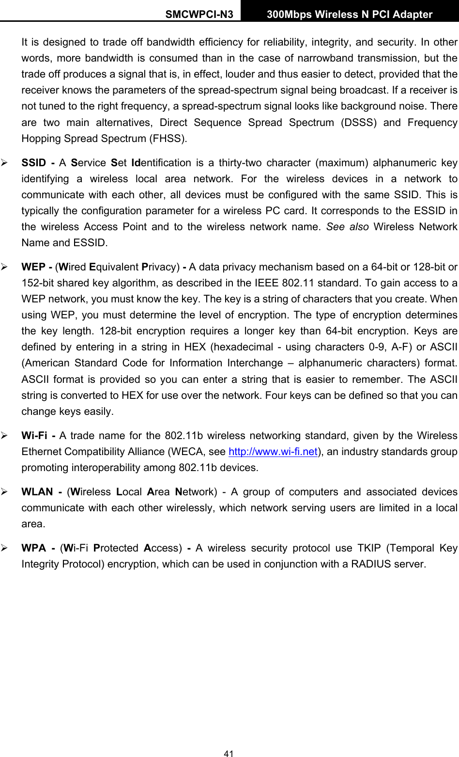 SMCWPCI-N3 300Mbps Wireless N PCI Adapter  41 It is designed to trade off bandwidth efficiency for reliability, integrity, and security. In other words, more bandwidth is consumed than in the case of narrowband transmission, but the trade off produces a signal that is, in effect, louder and thus easier to detect, provided that the receiver knows the parameters of the spread-spectrum signal being broadcast. If a receiver is not tuned to the right frequency, a spread-spectrum signal looks like background noise. There are two main alternatives, Direct Sequence Spread Spectrum (DSSS) and Frequency Hopping Spread Spectrum (FHSS). ¾ SSID - A  Service  Set  Identification is a thirty-two character (maximum) alphanumeric key identifying a wireless local area network. For the wireless devices in a network to communicate with each other, all devices must be configured with the same SSID. This is typically the configuration parameter for a wireless PC card. It corresponds to the ESSID in the wireless Access Point and to the wireless network name. See also Wireless Network Name and ESSID. ¾ WEP - (Wired Equivalent Privacy) - A data privacy mechanism based on a 64-bit or 128-bit or 152-bit shared key algorithm, as described in the IEEE 802.11 standard. To gain access to a WEP network, you must know the key. The key is a string of characters that you create. When using WEP, you must determine the level of encryption. The type of encryption determines the key length. 128-bit encryption requires a longer key than 64-bit encryption. Keys are defined by entering in a string in HEX (hexadecimal - using characters 0-9, A-F) or ASCII (American Standard Code for Information Interchange – alphanumeric characters) format. ASCII format is provided so you can enter a string that is easier to remember. The ASCII string is converted to HEX for use over the network. Four keys can be defined so that you can change keys easily. ¾ Wi-Fi - A trade name for the 802.11b wireless networking standard, given by the Wireless Ethernet Compatibility Alliance (WECA, see http://www.wi-fi.net), an industry standards group promoting interoperability among 802.11b devices. ¾ WLAN - (Wireless  Local  Area  Network) - A group of computers and associated devices communicate with each other wirelessly, which network serving users are limited in a local area. ¾ WPA - (Wi-Fi  Protected  Access)  - A wireless security protocol use TKIP (Temporal Key Integrity Protocol) encryption, which can be used in conjunction with a RADIUS server. 