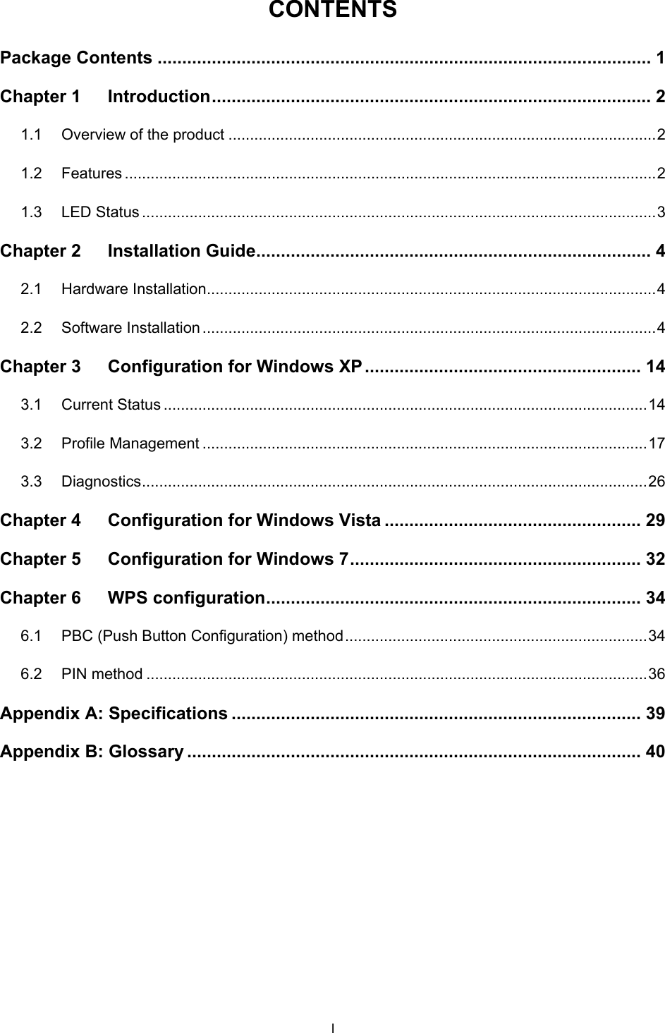   CONTENTS Package Contents .................................................................................................... 1 Chapter 1 Introduction .........................................................................................  2 1.1 Overview of the product ................................................................................................... 2 1.2 Features ........................................................................................................................... 2 1.3 LED Status ....................................................................................................................... 3 Chapter 2 Installation Guide ................................................................................ 4 2.1 Hardware Installation ........................................................................................................ 4 2.2 Software Installation ......................................................................................................... 4 Chapter 3 Configuration for Windows XP ........................................................  14 3.1 Current Status ................................................................................................................ 14 3.2 Profile Management ....................................................................................................... 17 3.3 Diagnostics .....................................................................................................................  26 Chapter 4 Configuration for Windows Vista .................................................... 29 Chapter 5 Configuration for Windows 7 ...........................................................  32 Chapter 6 WPS configuration ............................................................................ 34 6.1 PBC (Push Button Configuration) method ...................................................................... 34 6.2 PIN method .................................................................................................................... 36 Appendix A: Specifications ................................................................................... 39 Appendix B: Glossary ............................................................................................ 40 I 