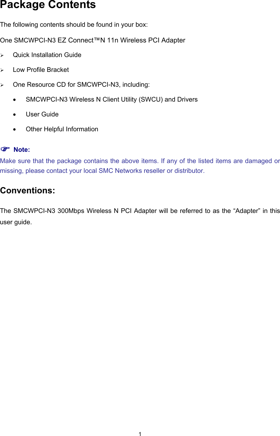  Package Contents The following contents should be found in your box: One SMCWPCI-N3 EZ Connect™N 11n Wireless PCI Adapter ¾ Quick Installation Guide ¾ Low Profile Bracket   ¾ One Resource CD for SMCWPCI-N3, including: •  SMCWPCI-N3 Wireless N Client Utility (SWCU) and Drivers • User Guide •  Other Helpful Information ) Note: Make sure that the package contains the above items. If any of the listed items are damaged or missing, please contact your local SMC Networks reseller or distributor. Conventions: The SMCWPCI-N3 300Mbps Wireless N PCI Adapter will be referred to as the “Adapter” in this user guide. 1 