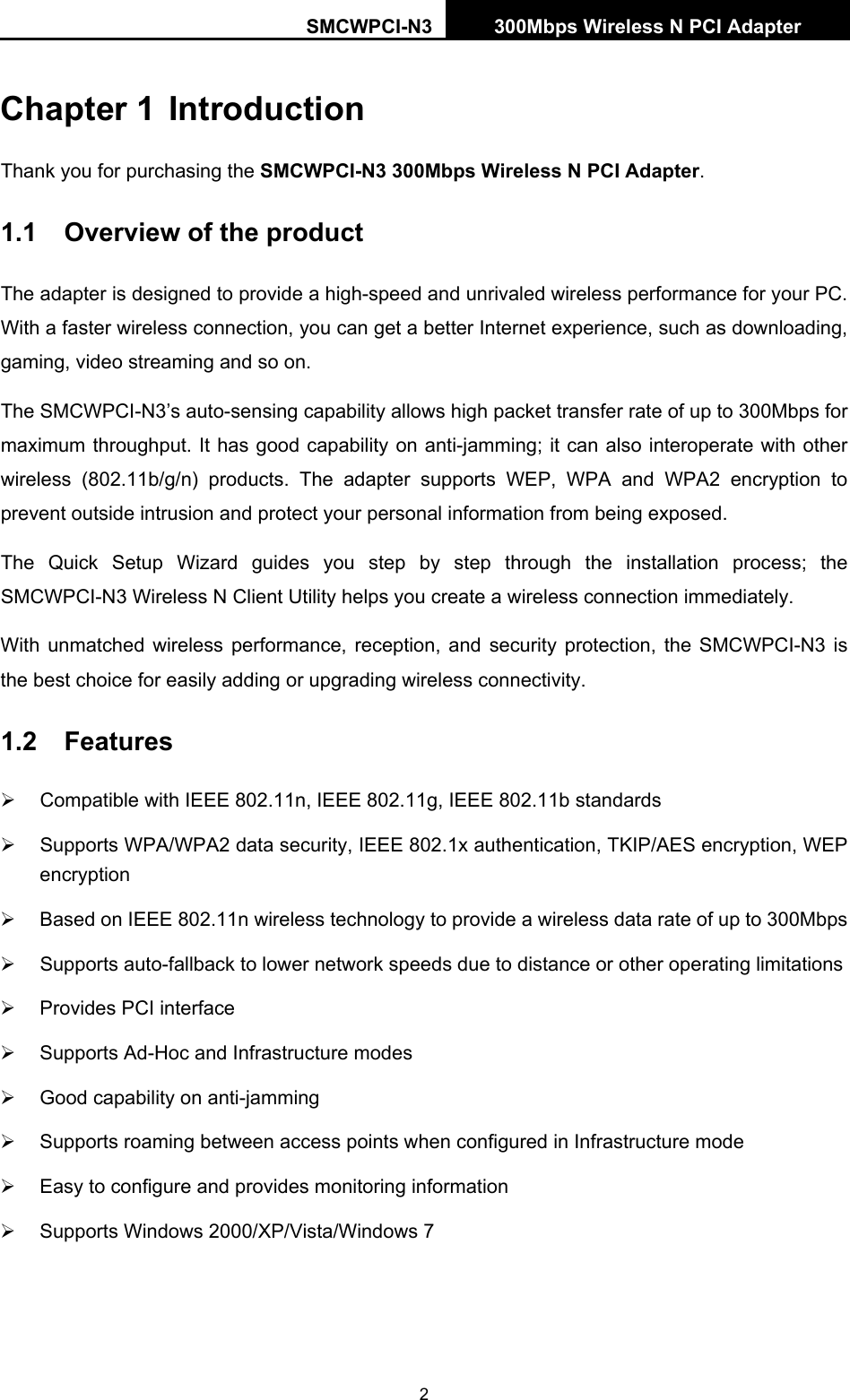 SMCWPCI-N3 300Mbps Wireless N PCI Adapter   2 Chapter 1 Introduction Thank you for purchasing the SMCWPCI-N3 300Mbps Wireless N PCI Adapter. 1.1  Overview of the product The adapter is designed to provide a high-speed and unrivaled wireless performance for your PC. With a faster wireless connection, you can get a better Internet experience, such as downloading, gaming, video streaming and so on. The SMCWPCI-N3’s auto-sensing capability allows high packet transfer rate of up to 300Mbps for maximum throughput. It has good capability on anti-jamming; it can also interoperate with other wireless (802.11b/g/n) products. The adapter supports WEP, WPA and WPA2 encryption to prevent outside intrusion and protect your personal information from being exposed. The Quick Setup Wizard guides you step by step through the installation process; the SMCWPCI-N3 Wireless N Client Utility helps you create a wireless connection immediately. With unmatched wireless performance, reception, and security protection, the SMCWPCI-N3 is the best choice for easily adding or upgrading wireless connectivity. 1.2  Features ¾  Compatible with IEEE 802.11n, IEEE 802.11g, IEEE 802.11b standards ¾  Supports WPA/WPA2 data security, IEEE 802.1x authentication, TKIP/AES encryption, WEP encryption ¾  Based on IEEE 802.11n wireless technology to provide a wireless data rate of up to 300Mbps   ¾  Supports auto-fallback to lower network speeds due to distance or other operating limitations ¾  Provides PCI interface ¾  Supports Ad-Hoc and Infrastructure modes ¾  Good capability on anti-jamming ¾  Supports roaming between access points when configured in Infrastructure mode ¾  Easy to configure and provides monitoring information ¾  Supports Windows 2000/XP/Vista/Windows 7    