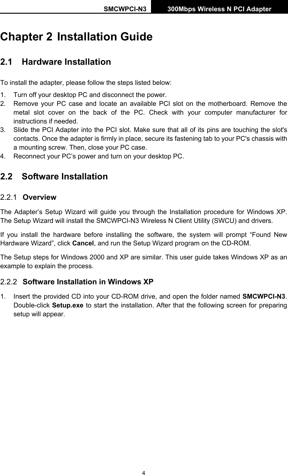 SMCWPCI-N3 300Mbps Wireless N PCI Adapter  4 Chapter 2 Installation Guide 2.1  Hardware Installation To install the adapter, please follow the steps listed below: 1.  Turn off your desktop PC and disconnect the power. 2.  Remove your PC case and locate an available PCI slot on the motherboard. Remove the metal slot cover on the back of the PC. Check with your computer manufacturer for instructions if needed. 3.  Slide the PCI Adapter into the PCI slot. Make sure that all of its pins are touching the slot&apos;s contacts. Once the adapter is firmly in place, secure its fastening tab to your PC&apos;s chassis with a mounting screw. Then, close your PC case. 4.  Reconnect your PC’s power and turn on your desktop PC. 2.2  Software Installation 2.2.1  Overview The Adapter’s Setup Wizard will guide you through the Installation procedure for Windows XP. The Setup Wizard will install the SMCWPCI-N3 Wireless N Client Utility (SWCU) and drivers. If you install the hardware before installing the software, the system will prompt “Found New Hardware Wizard”, click Cancel, and run the Setup Wizard program on the CD-ROM.   The Setup steps for Windows 2000 and XP are similar. This user guide takes Windows XP as an example to explain the process. 2.2.2  Software Installation in Windows XP 1.  Insert the provided CD into your CD-ROM drive, and open the folder named SMCWPCI-N3. Double-click Setup.exe to start the installation. After that the following screen for preparing setup will appear. 