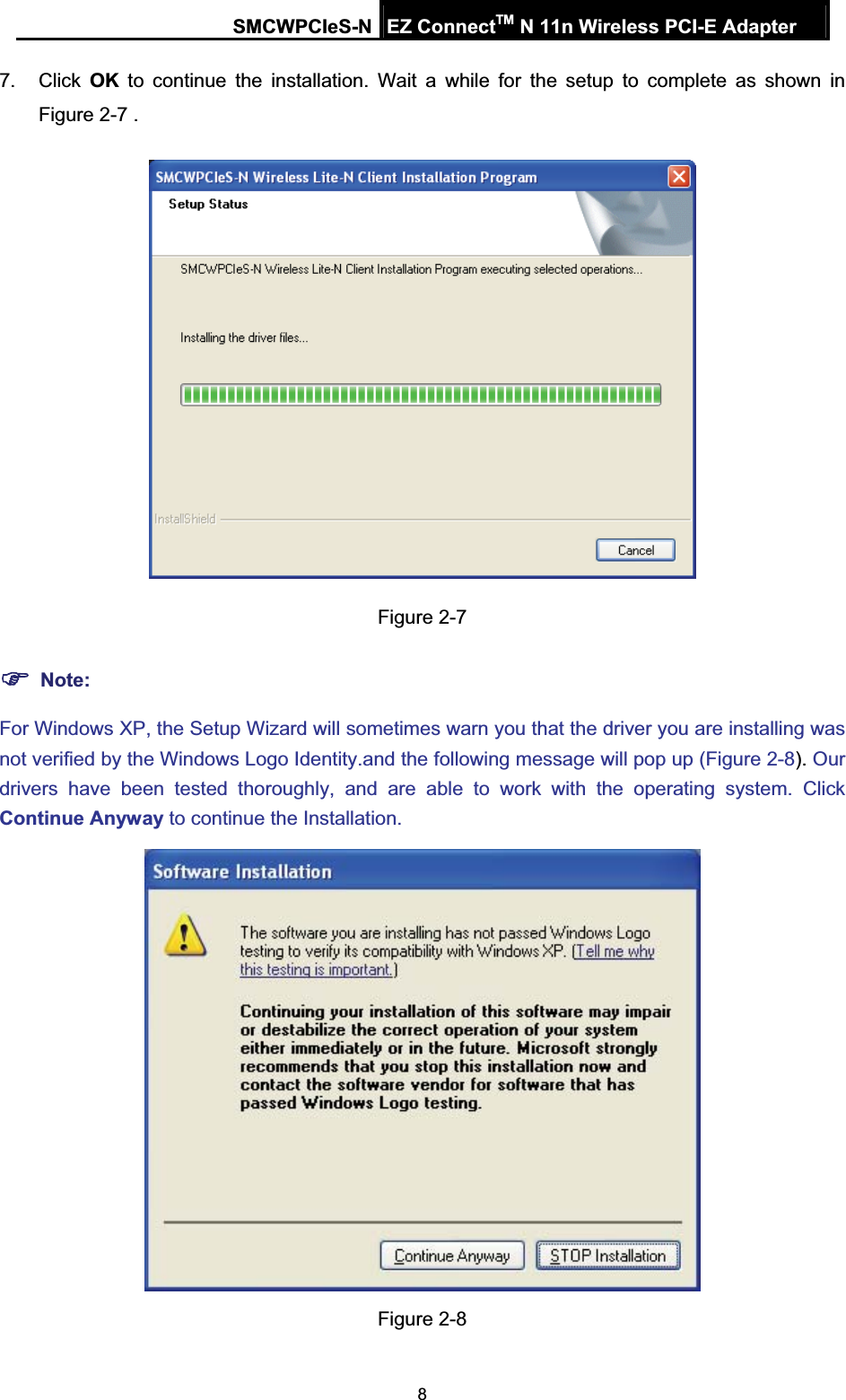 SMCWPCIeS-N EZ ConnectTM N 11n Wireless PCI-E Adapter 87. Click OK to continue the installation. Wait a while for the setup to complete as shown in Figure 2-7 .Figure 2-7 )Note:For Windows XP, the Setup Wizard will sometimes warn you that the driver you are installing was not verified by the Windows Logo Identity.and the following message will pop up (Figure 2-8). Ourdrivers have been tested thoroughly, and are able to work with the operating system. Click Continue Anyway to continue the Installation. Figure 2-8 