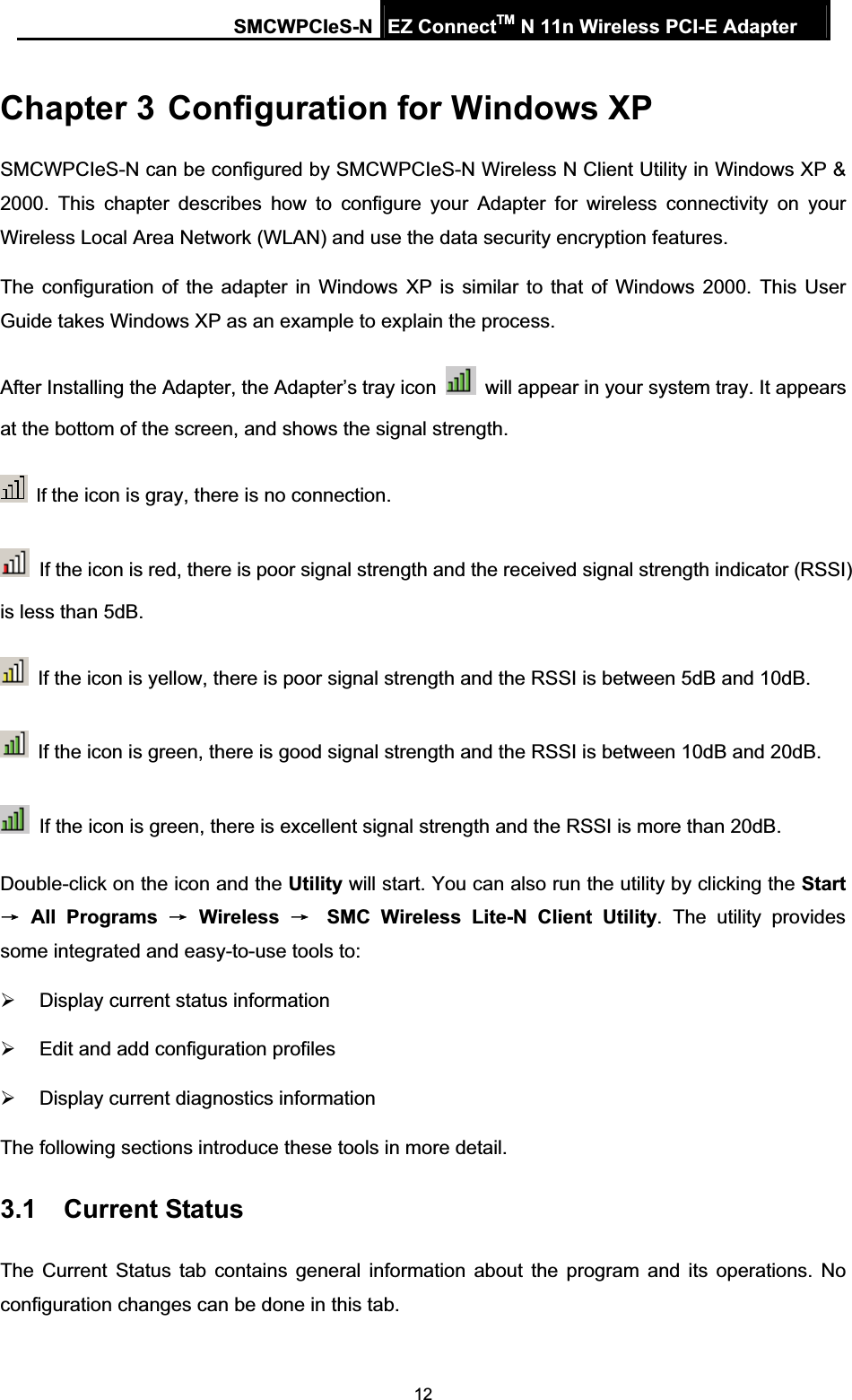 SMCWPCIeS-N EZ ConnectTM N 11n Wireless PCI-E Adapter 12Chapter 3 Configuration for Windows XP SMCWPCIeS-N can be configured by SMCWPCIeS-N Wireless N Client Utility in Windows XP &amp; 2000. This chapter describes how to configure your Adapter for wireless connectivity on your Wireless Local Area Network (WLAN) and use the data security encryption features.   The configuration of the adapter in Windows XP is similar to that of Windows 2000. This User Guide takes Windows XP as an example to explain the process. After Installing the Adapter, the Adapter’s tray icon    will appear in your system tray. It appears at the bottom of the screen, and shows the signal strength. If the icon is gray, there is no connection.   If the icon is red, there is poor signal strength and the received signal strength indicator (RSSI) is less than 5dB.   If the icon is yellow, there is poor signal strength and the RSSI is between 5dB and 10dB.   If the icon is green, there is good signal strength and the RSSI is between 10dB and 20dB.   If the icon is green, there is excellent signal strength and the RSSI is more than 20dB. Double-click on the icon and the Utility will start. You can also run the utility by clicking the StartėAll Programs ėWirelessėSMC Wireless Lite-N Client Utility. The utility provides some integrated and easy-to-use tools to: ¾  Display current status information ¾  Edit and add configuration profiles ¾  Display current diagnostics information The following sections introduce these tools in more detail. 3.1 Current Status The Current Status tab contains general information about the program and its operations. No configuration changes can be done in this tab. 