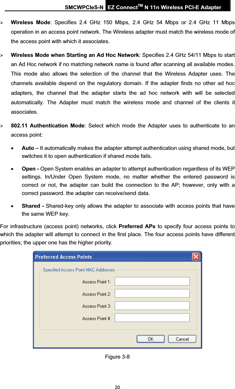 SMCWPCIeS-N EZ ConnectTM N 11n Wireless PCI-E Adapter 20¾Wireless Mode: Specifies 2.4 GHz 150 Mbps, 2.4 GHz 54 Mbps or 2.4 GHz 11 Mbps operation in an access point network. The Wireless adapter must match the wireless mode of the access point with which it associates. ¾Wireless Mode when Starting an 2Ad Hoc Network: Specifies 2.4 GHz 54/11 Mbps to start an Ad Hoc network if no matching network name is found after scanning all available modes. This mode also allows the selection of the channel that the Wireless Adapter uses. The channels available depend on the regulatory domain. If the adapter finds no other ad hoc adapters, the channel that the adapter starts the ad hoc network with will be selected automatically. The Adapter must match the wireless mode and channel of the clients it associates. ¾802.11 Authentication Mode: Select which mode the Adapter uses to authenticate to an access point: xAuto – It automatically makes the adapter attempt authentication using shared mode, but switches it to open authentication if shared mode fails. xOpen - Open System enables an adapter to attempt authentication regardless of its WEP settings. In/Under Open System mode, no matter whether the entered password is correct or not, the adapter can build the connection to the AP; however, only with a correct password. the adapter can receive/send data. xShared - Shared-key only allows the adapter to associate with access points that have the same WEP key. For infrastructure (access point) networks, click Preferred APs to specify four access points to which the adapter will attempt to connect in the first place. The four access points have different priorities; the upper one has the higher priority. Figure 3-8 