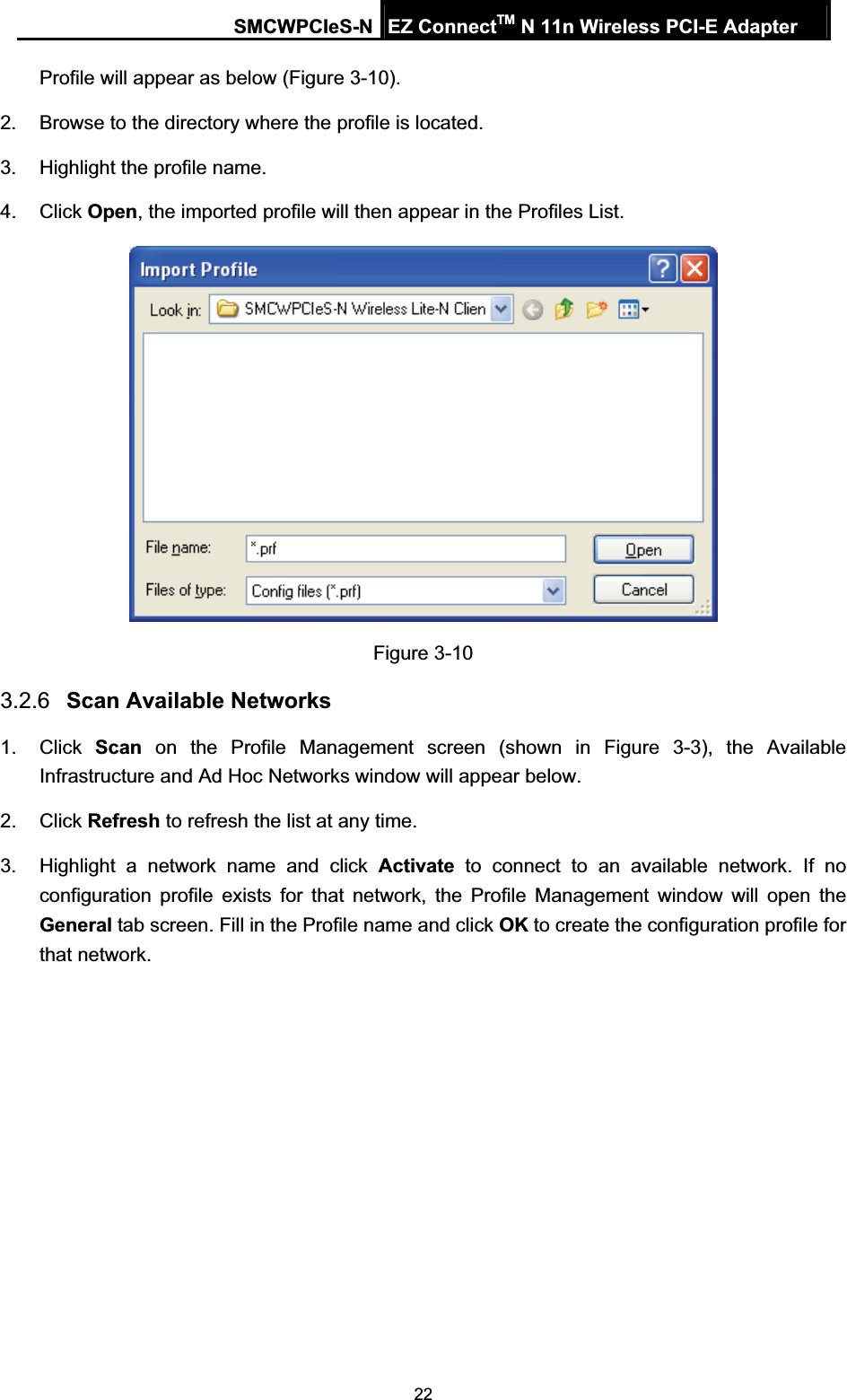 SMCWPCIeS-N EZ ConnectTM N 11n Wireless PCI-E Adapter 22Profile will appear as below (Figure 3-10). 2.  Browse to the directory where the profile is located. 3.  Highlight the profile name. 4. Click Open, the imported profile will then appear in the Profiles List. Figure 3-10 3.2.6 Scan Available Networks 1. Click Scan on the Profile Management screen (shown in 5Figure 3-3), the Available Infrastructure and Ad Hoc Networks window will appear below. 2. Click Refresh to refresh the list at any time. 3.  Highlight a network name and click Activate to connect to an available network. If no configuration profile exists for that network, the Profile Management window will open the General tab screen. Fill in the Profile name and click OK to create the configuration profile for that network. 