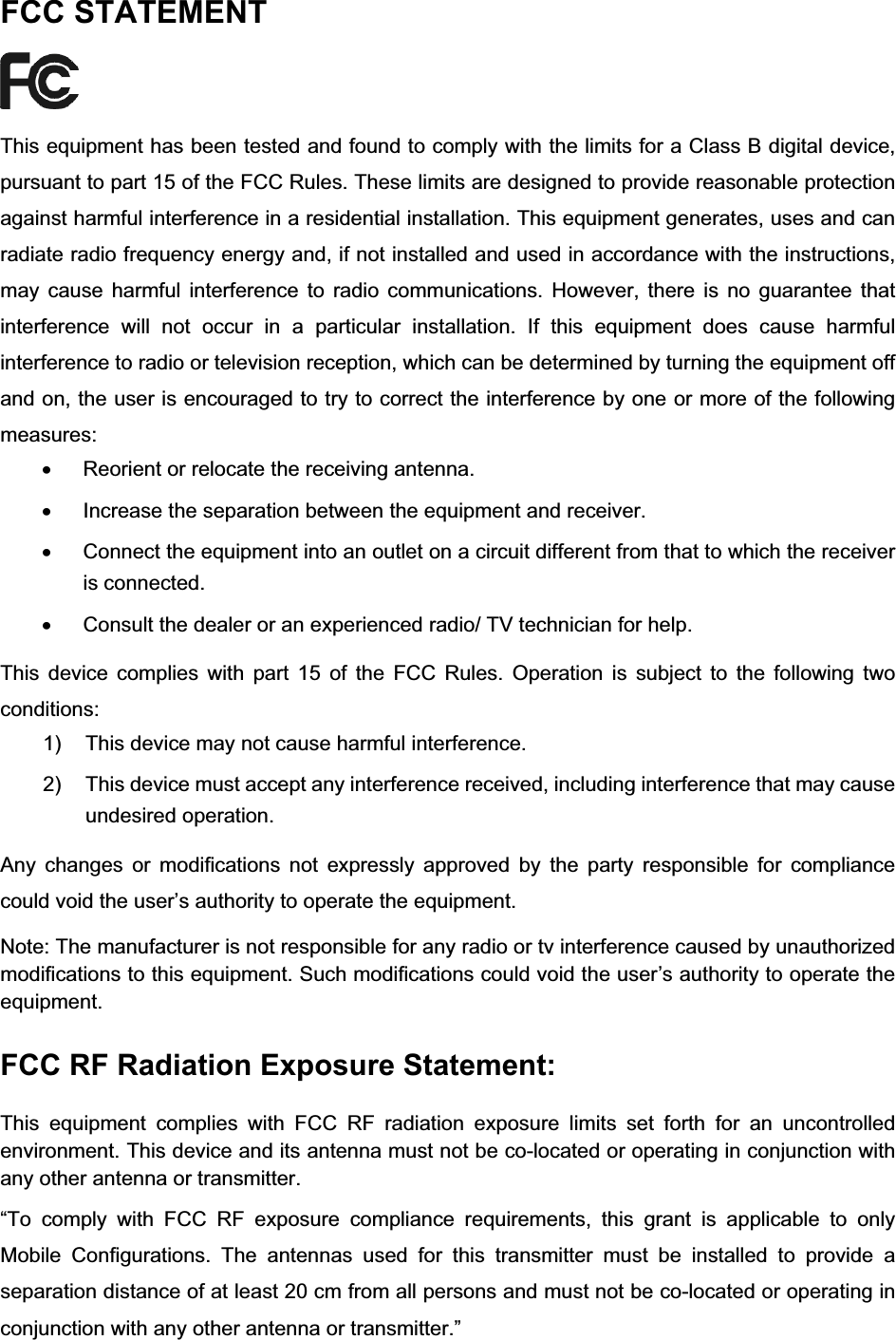 FCC STATEMENT This equipment has been tested and found to comply with the limits for a Class B digital device, pursuant to part 15 of the FCC Rules. These limits are designed to provide reasonable protection against harmful interference in a residential installation. This equipment generates, uses and can radiate radio frequency energy and, if not installed and used in accordance with the instructions, may cause harmful interference to radio communications. However, there is no guarantee that interference will not occur in a particular installation. If this equipment does cause harmful interference to radio or television reception, which can be determined by turning the equipment off and on, the user is encouraged to try to correct the interference by one or more of the following measures:x  Reorient or relocate the receiving antenna. x  Increase the separation between the equipment and receiver. x  Connect the equipment into an outlet on a circuit different from that to which the receiver is connected.   x  Consult the dealer or an experienced radio/ TV technician for help. This device complies with part 15 of the FCC Rules. Operation is subject to the following two conditions:1)  This device may not cause harmful interference. 2)  This device must accept any interference received, including interference that may cause undesired operation. Any changes or modifications not expressly approved by the party responsible for compliance could void the user’s authority to operate the equipment. Note: The manufacturer is not responsible for any radio or tv interference caused by unauthorized modifications to this equipment. Such modifications could void the user’s authority to operate the equipment. FCC RF Radiation Exposure Statement: This equipment complies with FCC RF radiation exposure limits set forth for an uncontrolled environment. This device and its antenna must not be co-located or operating in conjunction with any other antenna or transmitter. “To comply with FCC RF exposure compliance requirements, this grant is applicable to only Mobile Configurations. The antennas used for this transmitter must be installed to provide a separation distance of at least 20 cm from all persons and must not be co-located or operating in conjunction with any other antenna or transmitter.” 