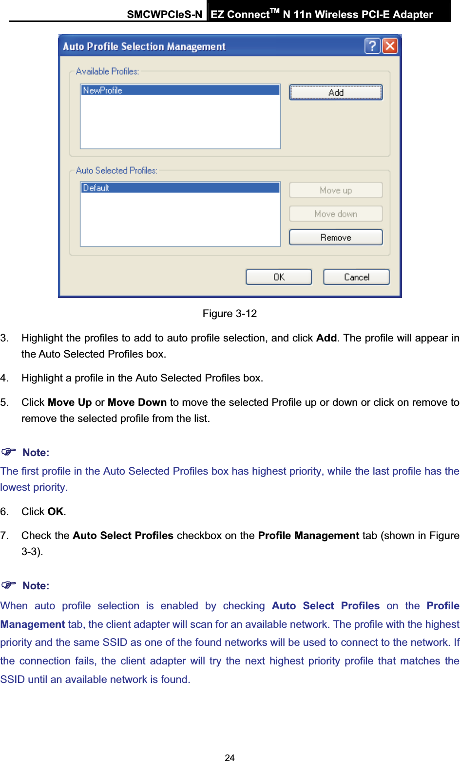 SMCWPCIeS-N EZ ConnectTM N 11n Wireless PCI-E Adapter 24Figure 3-12 3.  Highlight the profiles to add to auto profile selection, and click Add. The profile will appear in the Auto Selected Profiles box. 4.  Highlight a profile in the Auto Selected Profiles box. 5. Click Move Up or Move Down to move the selected Profile up or down or click on remove to remove the selected profile from the list.   )Note:The first profile in the Auto Selected Profiles box has highest priority, while the last profile has the lowest priority. 6. Click OK.7. Check the Auto Select Profiles checkbox on the Profile Management tab (shown in 5Figure 3-3).)Note:When auto profile selection is enabled by checking Auto Select Profiles on the Profile Management tab, the client adapter will scan for an available network. The profile with the highest priority and the same SSID as one of the found networks will be used to connect to the network. If the connection fails, the client adapter will try the next highest priority profile that matches the SSID until an available network is found. 
