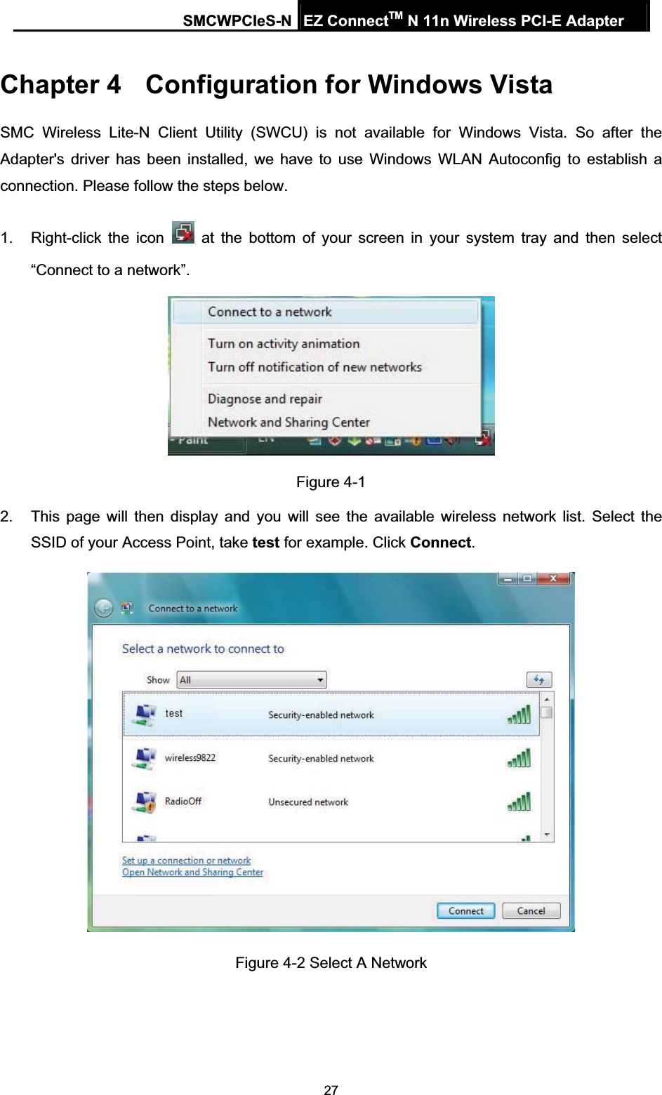 SMCWPCIeS-N EZ ConnectTM N 11n Wireless PCI-E Adapter 27Chapter 4  Configuration for Windows Vista SMC Wireless Lite-N Client Utility (SWCU) is not available for Windows Vista. So after the Adapter&apos;s driver has been installed, we have to use Windows WLAN Autoconfig to establish a connection. Please follow the steps below.   1.  Right-click the icon   at the bottom of your screen in your system tray and then select “Connect to a network”. Figure 4-1 2.  This page will then display and you will see the available wireless network list. Select the SSID of your Access Point, take test for example. Click Connect.Figure 4-2 Select A Network 