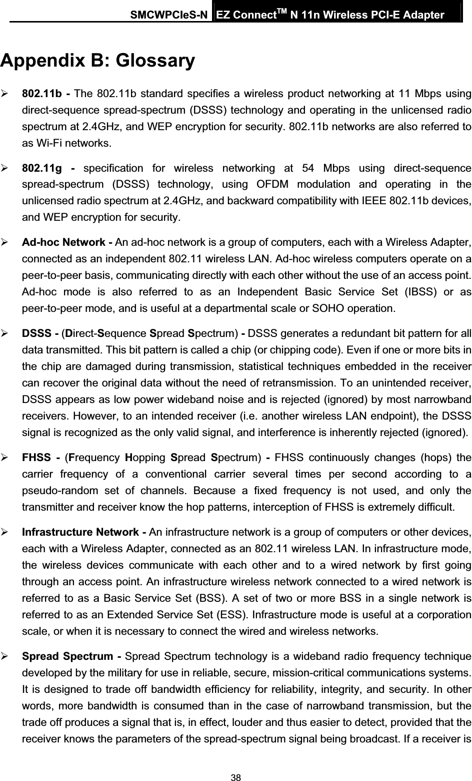 SMCWPCIeS-N EZ ConnectTM N 11n Wireless PCI-E Adapter 38Appendix B: Glossary ¾802.11b - The 802.11b standard specifies a wireless product networking at 11 Mbps using direct-sequence spread-spectrum (DSSS) technology and operating in the unlicensed radio spectrum at 2.4GHz, and WEP encryption for security. 802.11b networks are also referred to as Wi-Fi networks. ¾802.11g - specification for wireless networking at 54 Mbps using direct-sequence spread-spectrum (DSSS) technology, using OFDM modulation and operating in the unlicensed radio spectrum at 2.4GHz, and backward compatibility with IEEE 802.11b devices, and WEP encryption for security. ¾Ad-hoc Network - An ad-hoc network is a group of computers, each with a Wireless Adapter, connected as an independent 802.11 wireless LAN. Ad-hoc wireless computers operate on a peer-to-peer basis, communicating directly with each other without the use of an access point. Ad-hoc mode is also referred to as an Independent Basic Service Set (IBSS) or as peer-to-peer mode, and is useful at a departmental scale or SOHO operation.   ¾DSSS - (Direct-Sequence Spread Spectrum) - DSSS generates a redundant bit pattern for all data transmitted. This bit pattern is called a chip (or chipping code). Even if one or more bits in the chip are damaged during transmission, statistical techniques embedded in the receiver can recover the original data without the need of retransmission. To an unintended receiver, DSSS appears as low power wideband noise and is rejected (ignored) by most narrowband receivers. However, to an intended receiver (i.e. another wireless LAN endpoint), the DSSS signal is recognized as the only valid signal, and interference is inherently rejected (ignored). ¾FHSS - (Frequency  Hopping  Spread  Spectrum) - FHSS continuously changes (hops) the carrier frequency of a conventional carrier several times per second according to a pseudo-random set of channels. Because a fixed frequency is not used, and only the transmitter and receiver know the hop patterns, interception of FHSS is extremely difficult. ¾Infrastructure Network - An infrastructure network is a group of computers or other devices, each with a Wireless Adapter, connected as an 802.11 wireless LAN. In infrastructure mode, the wireless devices communicate with each other and to a wired network by first going through an access point. An infrastructure wireless network connected to a wired network is referred to as a Basic Service Set (BSS). A set of two or more BSS in a single network is referred to as an Extended Service Set (ESS). Infrastructure mode is useful at a corporation scale, or when it is necessary to connect the wired and wireless networks.   ¾Spread Spectrum - Spread Spectrum technology is a wideband radio frequency technique developed by the military for use in reliable, secure, mission-critical communications systems. It is designed to trade off bandwidth efficiency for reliability, integrity, and security. In other words, more bandwidth is consumed than in the case of narrowband transmission, but the trade off produces a signal that is, in effect, louder and thus easier to detect, provided that the receiver knows the parameters of the spread-spectrum signal being broadcast. If a receiver is 