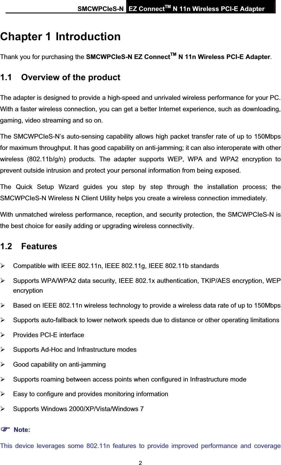 SMCWPCIeS-N EZ ConnectTM N 11n Wireless PCI-E Adapter 2Chapter 1 IntroductionThank you for purchasing the SMCWPCIeS-N EZ ConnectTM N 11n Wireless PCI-E Adapter.1.1 Overview of the product The adapter is designed to provide a high-speed and unrivaled wireless performance for your PC. With a faster wireless connection, you can get a better Internet experience, such as downloading, gaming, video streaming and so on. The SMCWPCIeS-N’s auto-sensing capability allows high packet transfer rate of up to 150Mbps for maximum throughput. It has good capability on anti-jamming; it can also interoperate with other wireless (802.11b/g/n) products. The adapter supports WEP, WPA and WPA2 encryption to prevent outside intrusion and protect your personal information from being exposed. The Quick Setup Wizard guides you step by step through the installation process; the SMCWPCIeS-N Wireless N Client Utility helps you create a wireless connection immediately. With unmatched wireless performance, reception, and security protection, the SMCWPCIeS-N is the best choice for easily adding or upgrading wireless connectivity. 1.2 Features¾  Compatible with IEEE 802.11n, IEEE 802.11g, IEEE 802.11b standards ¾  Supports WPA/WPA2 data security, IEEE 802.1x authentication, TKIP/AES encryption, WEP encryption¾  Based on IEEE 802.11n wireless technology to provide a wireless data rate of up to 150Mbps   ¾  Supports auto-fallback to lower network speeds due to distance or other operating limitations ¾  Provides PCI-E interface ¾  Supports Ad-Hoc and Infrastructure modes ¾  Good capability on anti-jamming ¾  Supports roaming between access points when configured in Infrastructure mode ¾  Easy to configure and provides monitoring information ¾  Supports Windows 2000/XP/Vista/Windows 7   )Note:This device leverages some 802.11n features to provide improved performance and coverage 