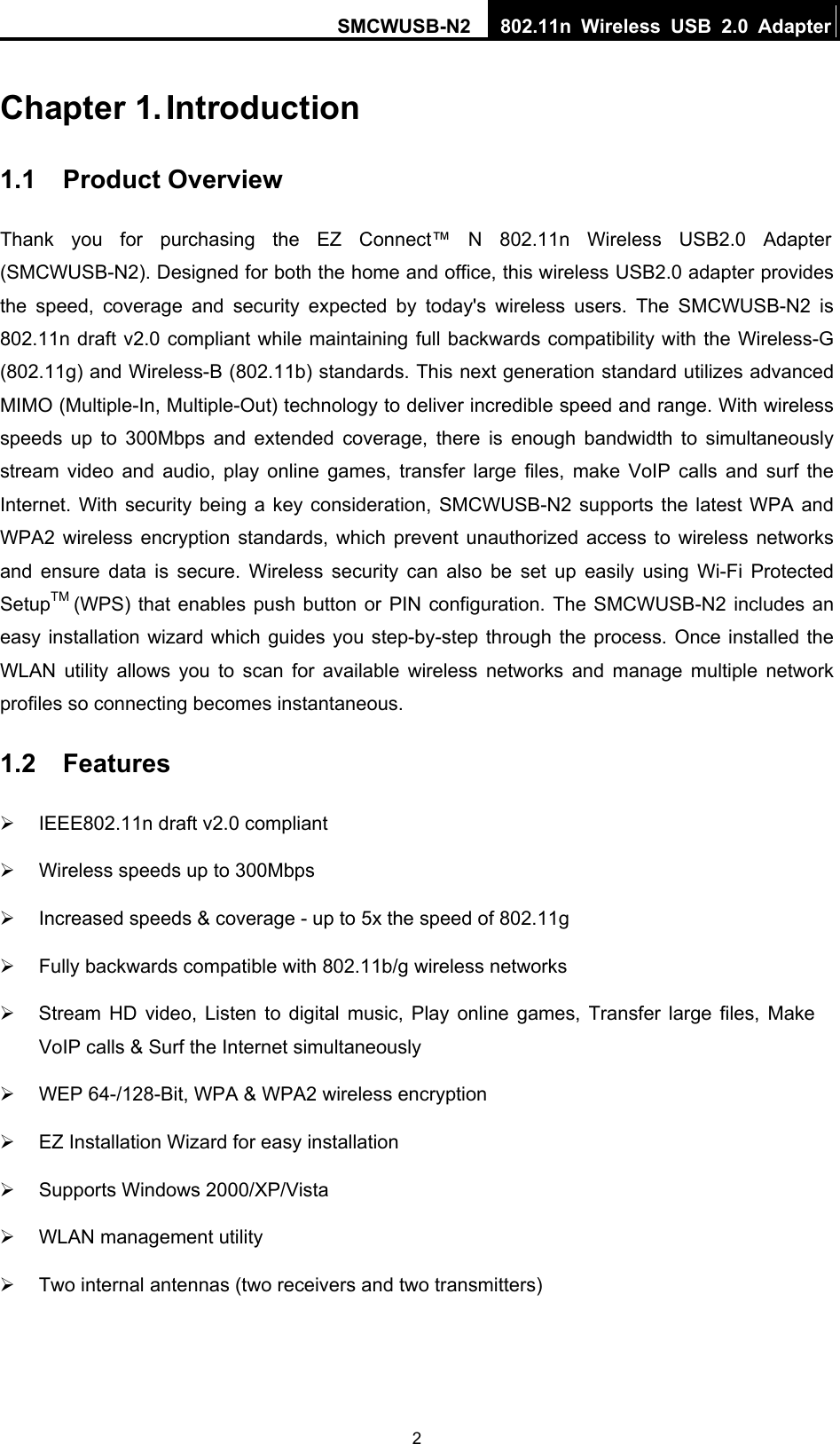 SMCWUSB-N2  802.11n Wireless USB 2.0 Adapter   2Chapter 1. Introduction 1.1  Product Overview Thank you for purchasing the EZ Connect™ N 802.11n Wireless USB2.0 Adapter (SMCWUSB-N2). Designed for both the home and office, this wireless USB2.0 adapter provides the speed, coverage and security expected by today&apos;s wireless users. The SMCWUSB-N2 is 802.11n draft v2.0 compliant while maintaining full backwards compatibility with the Wireless-G (802.11g) and Wireless-B (802.11b) standards. This next generation standard utilizes advanced MIMO (Multiple-In, Multiple-Out) technology to deliver incredible speed and range. With wireless speeds up to 300Mbps and extended coverage, there is enough bandwidth to simultaneously stream video and audio, play online games, transfer large files, make VoIP calls and surf the Internet. With security being a key consideration, SMCWUSB-N2 supports the latest WPA and WPA2 wireless encryption standards, which prevent unauthorized access to wireless networks and ensure data is secure. Wireless security can also be set up easily using Wi-Fi Protected SetupTM (WPS) that enables push button or PIN configuration. The SMCWUSB-N2 includes an easy installation wizard which guides you step-by-step through the process. Once installed the WLAN utility allows you to scan for available wireless networks and manage multiple network profiles so connecting becomes instantaneous. 1.2  Features ¾  IEEE802.11n draft v2.0 compliant ¾  Wireless speeds up to 300Mbps ¾  Increased speeds &amp; coverage - up to 5x the speed of 802.11g ¾  Fully backwards compatible with 802.11b/g wireless networks ¾  Stream HD video, Listen to digital music, Play online games, Transfer large files, Make VoIP calls &amp; Surf the Internet simultaneously ¾  WEP 64-/128-Bit, WPA &amp; WPA2 wireless encryption ¾  EZ Installation Wizard for easy installation ¾  Supports Windows 2000/XP/Vista ¾  WLAN management utility ¾  Two internal antennas (two receivers and two transmitters) 