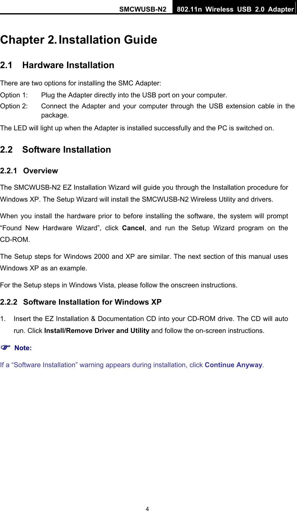 SMCWUSB-N2  802.11n Wireless USB 2.0 Adapter   4Chapter 2. Installation Guide 2.1  Hardware Installation There are two options for installing the SMC Adapter: Option 1:  Plug the Adapter directly into the USB port on your computer. Option 2:  Connect the Adapter and your computer through the USB extension cable in the package.  The LED will light up when the Adapter is installed successfully and the PC is switched on. 2.2  Software Installation 2.2.1  Overview The SMCWUSB-N2 EZ Installation Wizard will guide you through the Installation procedure for Windows XP. The Setup Wizard will install the SMCWUSB-N2 Wireless Utility and drivers. When you install the hardware prior to before installing the software, the system will prompt “Found New Hardware Wizard”, click Cancel, and run the Setup Wizard program on the CD-ROM.  The Setup steps for Windows 2000 and XP are similar. The next section of this manual uses Windows XP as an example. For the Setup steps in Windows Vista, please follow the onscreen instructions. 2.2.2  Software Installation for Windows XP 1.  Insert the EZ Installation &amp; Documentation CD into your CD-ROM drive. The CD will auto run. Click Install/Remove Driver and Utility and follow the on-screen instructions.   ) Note: If a “Software Installation” warning appears during installation, click Continue Anyway. 