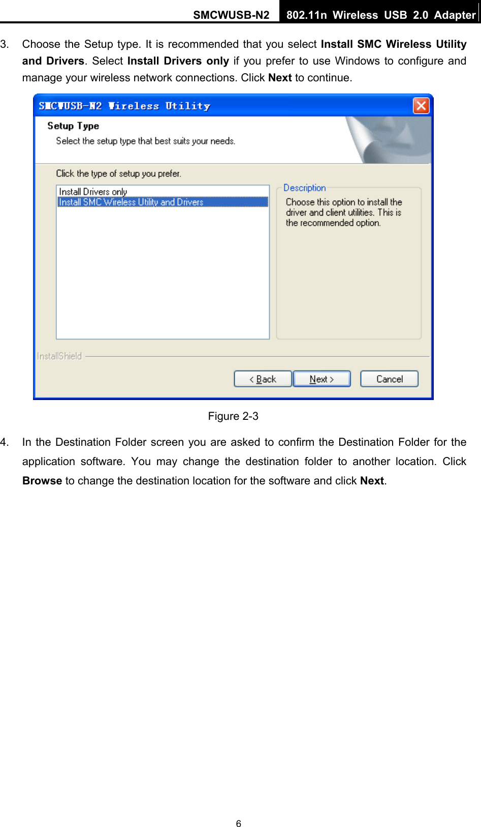 SMCWUSB-N2  802.11n Wireless USB 2.0 Adapter  63.  Choose the Setup type. It is recommended that you select Install SMC Wireless Utility and Drivers. Select Install Drivers only if you prefer to use Windows to configure and manage your wireless network connections. Click Next to continue.  Figure 2-3 4.  In the Destination Folder screen you are asked to confirm the Destination Folder for the application software. You may change the destination folder to another location. Click Browse to change the destination location for the software and click Next. 