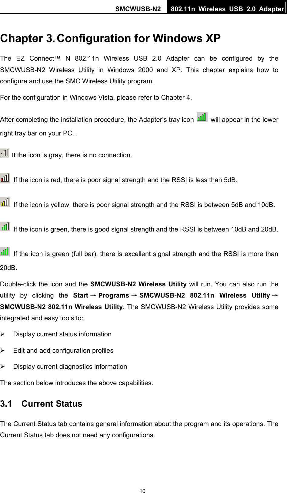 SMCWUSB-N2  802.11n Wireless USB 2.0 Adapter   10Chapter 3. Configuration for Windows XP The EZ Connect™ N 802.11n Wireless USB 2.0 Adapter can be configured by the SMCWUSB-N2 Wireless Utility in Windows 2000 and XP. This chapter explains how to configure and use the SMC Wireless Utility program.   For the configuration in Windows Vista, please refer to Chapter 4. After completing the installation procedure, the Adapter’s tray icon    will appear in the lower right tray bar on your PC. .  If the icon is gray, there is no connection.   If the icon is red, there is poor signal strength and the RSSI is less than 5dB.   If the icon is yellow, there is poor signal strength and the RSSI is between 5dB and 10dB.   If the icon is green, there is good signal strength and the RSSI is between 10dB and 20dB.   If the icon is green (full bar), there is excellent signal strength and the RSSI is more than 20dB. Double-click the icon and the SMCWUSB-N2 Wireless Utility will run. You can also run the utility by clicking the Start →Programs →SMCWUSB-N2 802.11n Wireless Utility →SMCWUSB-N2 802.11n Wireless Utility. The SMCWUSB-N2 Wireless Utility provides some integrated and easy tools to: ¾  Display current status information ¾  Edit and add configuration profiles ¾  Display current diagnostics information The section below introduces the above capabilities. 3.1  Current Status The Current Status tab contains general information about the program and its operations. The Current Status tab does not need any configurations. 