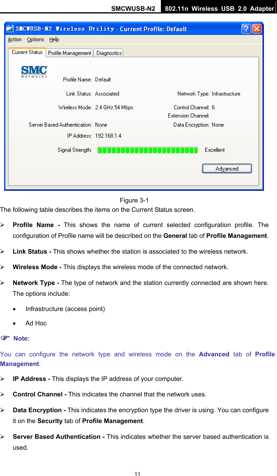 SMCWUSB-N2  802.11n Wireless USB 2.0 Adapter  11 Figure 3-1 The following table describes the items on the Current Status screen. ¾ Profile Name - This shows the name of current selected configuration profile. The configuration of Profile name will be described on the General tab of Profile Management.  ¾ Link Status - This shows whether the station is associated to the wireless network. ¾ Wireless Mode - This displays the wireless mode of the connected network. ¾ Network Type - The type of network and the station currently connected are shown here. The options include: •  Infrastructure (access point) • Ad Hoc ) Note: You can configure the network type and wireless mode on the Advanced tab of Profile Management. ¾ IP Address - This displays the IP address of your computer. ¾ Control Channel - This indicates the channel that the network uses. ¾ Data Encryption - This indicates the encryption type the driver is using. You can configure it on the Security tab of Profile Management. ¾ Server Based Authentication - This indicates whether the server based authentication is used. 