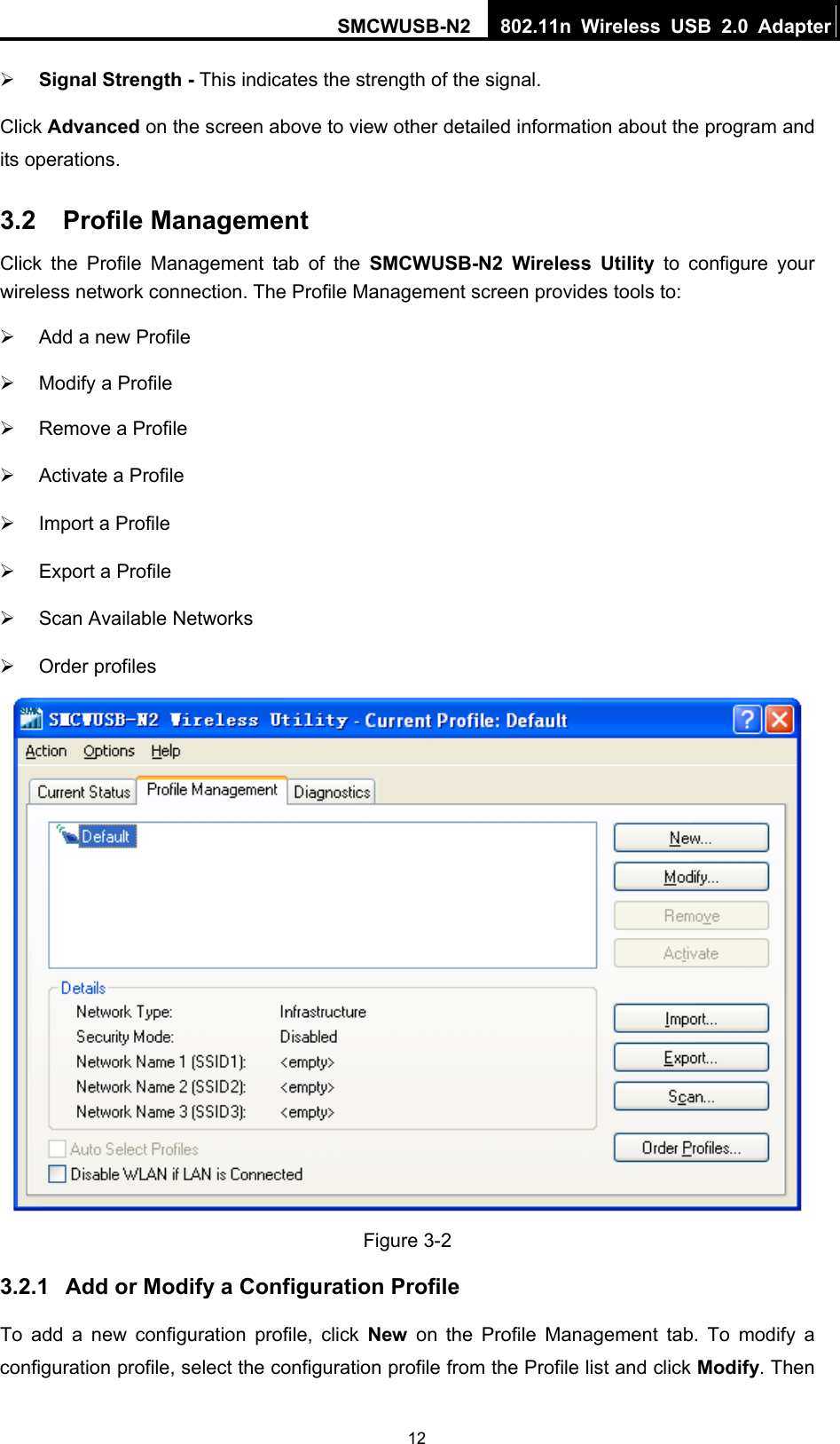 SMCWUSB-N2  802.11n Wireless USB 2.0 Adapter  12¾ Signal Strength - This indicates the strength of the signal. Click Advanced on the screen above to view other detailed information about the program and its operations. 3.2  Profile Management Click the Profile Management tab of the SMCWUSB-N2 Wireless Utility to configure your wireless network connection. The Profile Management screen provides tools to: ¾  Add a new Profile ¾  Modify a Profile ¾  Remove a Profile ¾  Activate a Profile ¾  Import a Profile ¾  Export a Profile ¾  Scan Available Networks ¾ Order profiles  Figure 3-2 3.2.1  Add or Modify a Configuration Profile To add a new configuration profile, click New on the Profile Management tab. To modify a configuration profile, select the configuration profile from the Profile list and click Modify. Then 