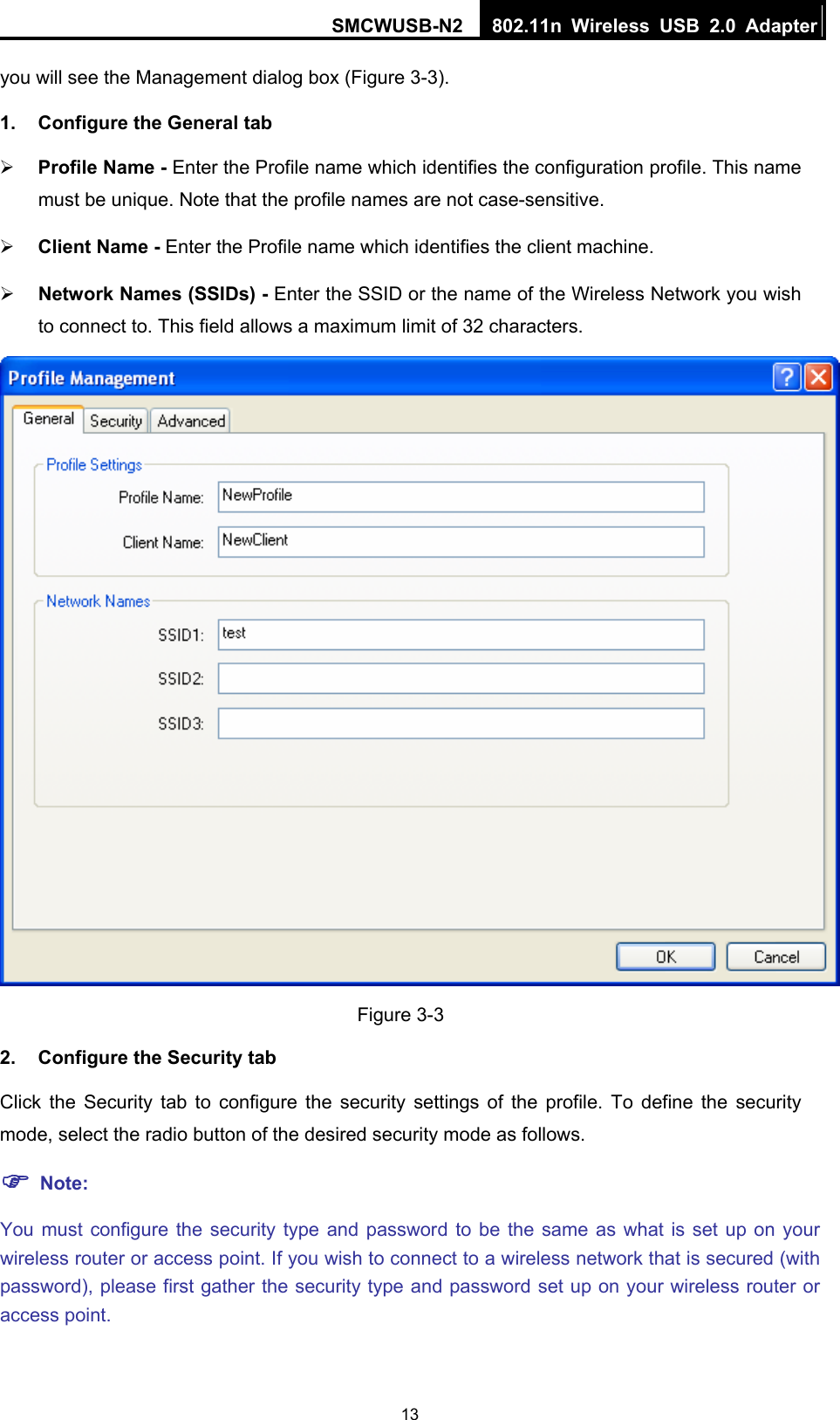 SMCWUSB-N2  802.11n Wireless USB 2.0 Adapter  13you will see the Management dialog box (Figure 3-3). 1.  Configure the General tab ¾ Profile Name - Enter the Profile name which identifies the configuration profile. This name must be unique. Note that the profile names are not case-sensitive. ¾ Client Name - Enter the Profile name which identifies the client machine. ¾ Network Names (SSIDs) - Enter the SSID or the name of the Wireless Network you wish to connect to. This field allows a maximum limit of 32 characters.  Figure 3-3 2.  Configure the Security tab Click the Security tab to configure the security settings of the profile. To define the security mode, select the radio button of the desired security mode as follows.   ) Note: You must configure the security type and password to be the same as what is set up on your wireless router or access point. If you wish to connect to a wireless network that is secured (with password), please first gather the security type and password set up on your wireless router or access point. 