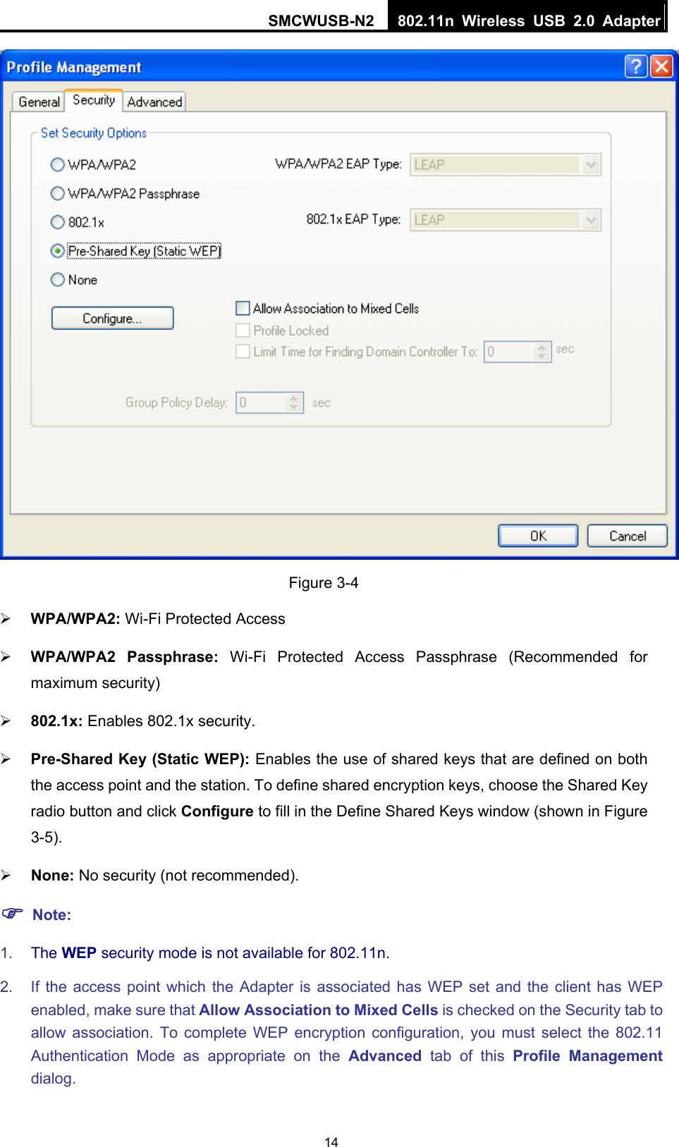 SMCWUSB-N2  802.11n Wireless USB 2.0 Adapter  14 Figure 3-4 ¾ WPA/WPA2: Wi-Fi Protected Access ¾ WPA/WPA2 Passphrase: Wi-Fi Protected Access Passphrase (Recommended for maximum security) ¾ 802.1x: Enables 802.1x security. ¾ Pre-Shared Key (Static WEP): Enables the use of shared keys that are defined on both the access point and the station. To define shared encryption keys, choose the Shared Key radio button and click Configure to fill in the Define Shared Keys window (shown in Figure 3-5). ¾ None: No security (not recommended). ) Note: 1.  The WEP security mode is not available for 802.11n. 2.  If the access point which the Adapter is associated has WEP set and the client has WEP enabled, make sure that Allow Association to Mixed Cells is checked on the Security tab to allow association. To complete WEP encryption configuration, you must select the 802.11 Authentication Mode as appropriate on the Advanced tab of this Profile Management dialog. 