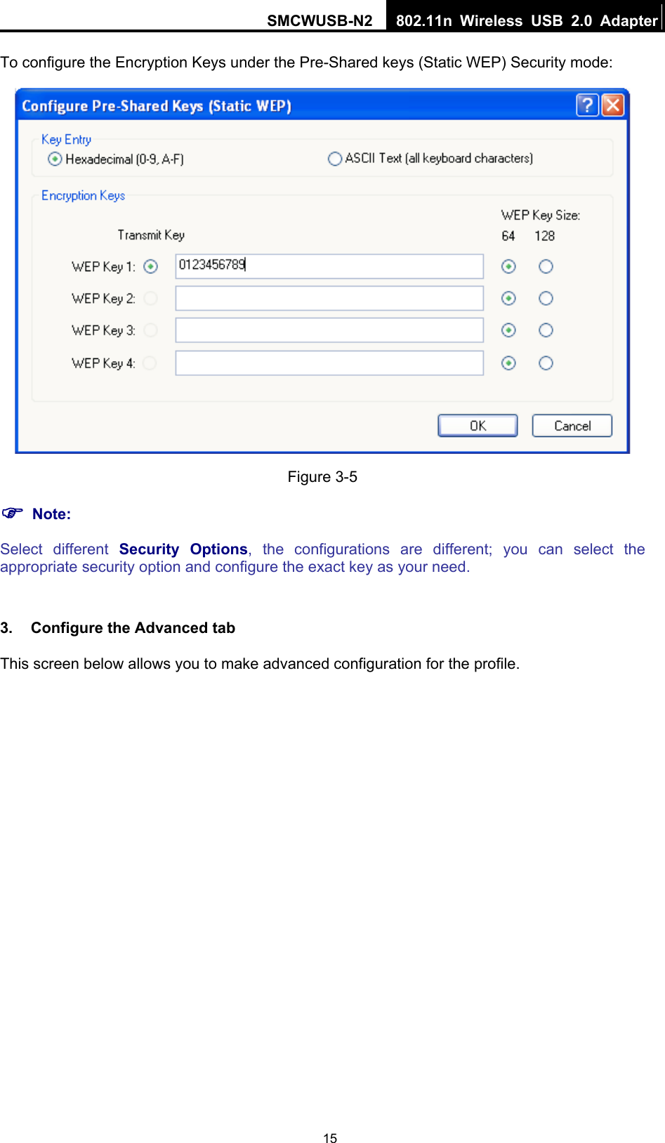 SMCWUSB-N2  802.11n Wireless USB 2.0 Adapter  15To configure the Encryption Keys under the Pre-Shared keys (Static WEP) Security mode:  Figure 3-5 ) Note: Select different Security Options, the configurations are different; you can select the appropriate security option and configure the exact key as your need.  3.  Configure the Advanced tab This screen below allows you to make advanced configuration for the profile. 