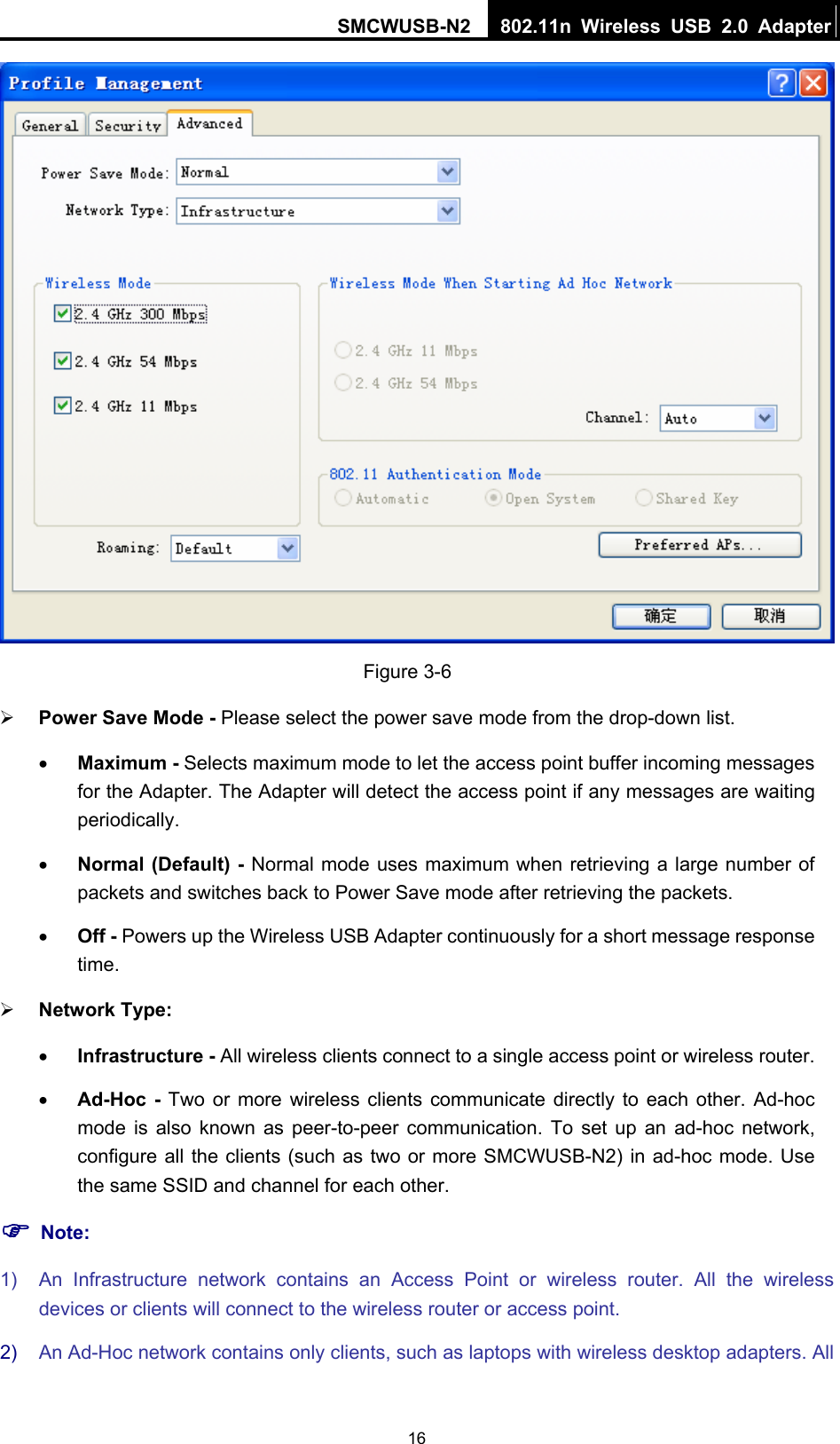 SMCWUSB-N2  802.11n Wireless USB 2.0 Adapter  16 Figure 3-6 ¾ Power Save Mode - Please select the power save mode from the drop-down list. • Maximum - Selects maximum mode to let the access point buffer incoming messages for the Adapter. The Adapter will detect the access point if any messages are waiting periodically. • Normal (Default) - Normal mode uses maximum when retrieving a large number of packets and switches back to Power Save mode after retrieving the packets. • Off - Powers up the Wireless USB Adapter continuously for a short message response time. ¾ Network Type:  • Infrastructure - All wireless clients connect to a single access point or wireless router. • Ad-Hoc - Two or more wireless clients communicate directly to each other. Ad-hoc mode is also known as peer-to-peer communication. To set up an ad-hoc network, configure all the clients (such as two or more SMCWUSB-N2) in ad-hoc mode. Use the same SSID and channel for each other.   ) Note: 1)  An Infrastructure network contains an Access Point or wireless router. All the wireless devices or clients will connect to the wireless router or access point. 2)  An Ad-Hoc network contains only clients, such as laptops with wireless desktop adapters. All 