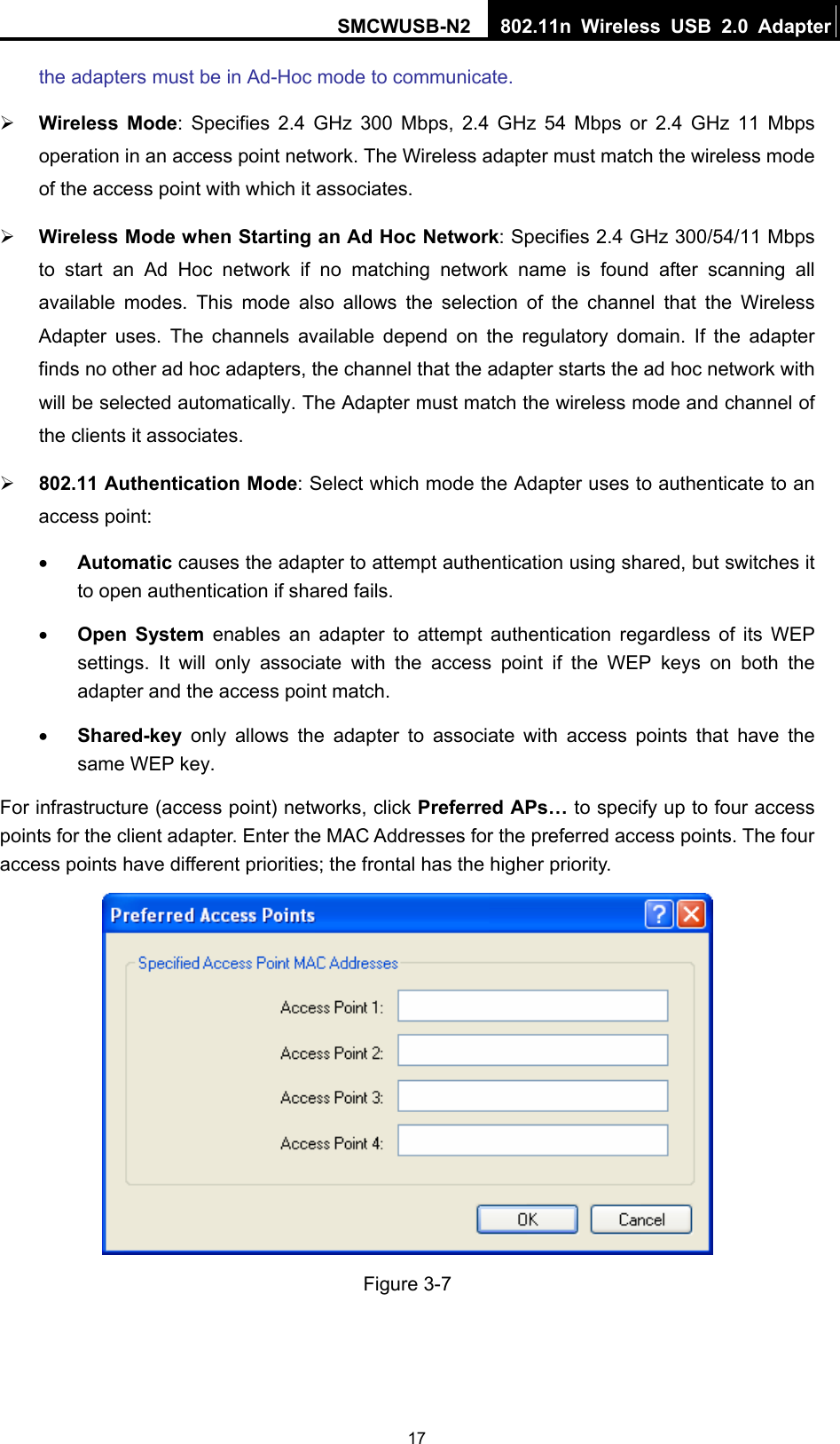 SMCWUSB-N2  802.11n Wireless USB 2.0 Adapter  17the adapters must be in Ad-Hoc mode to communicate. ¾ Wireless Mode: Specifies 2.4 GHz 300 Mbps, 2.4 GHz 54 Mbps or 2.4 GHz 11 Mbps operation in an access point network. The Wireless adapter must match the wireless mode of the access point with which it associates. ¾ Wireless Mode when Starting an Ad Hoc Network: Specifies 2.4 GHz 300/54/11 Mbps to start an Ad Hoc network if no matching network name is found after scanning all available modes. This mode also allows the selection of the channel that the Wireless Adapter uses. The channels available depend on the regulatory domain. If the adapter finds no other ad hoc adapters, the channel that the adapter starts the ad hoc network with will be selected automatically. The Adapter must match the wireless mode and channel of the clients it associates. ¾ 802.11 Authentication Mode: Select which mode the Adapter uses to authenticate to an access point: • Automatic causes the adapter to attempt authentication using shared, but switches it to open authentication if shared fails. • Open System enables an adapter to attempt authentication regardless of its WEP settings. It will only associate with the access point if the WEP keys on both the adapter and the access point match. • Shared-key only allows the adapter to associate with access points that have the same WEP key. For infrastructure (access point) networks, click Preferred APs… to specify up to four access points for the client adapter. Enter the MAC Addresses for the preferred access points. The four access points have different priorities; the frontal has the higher priority.  Figure 3-7 
