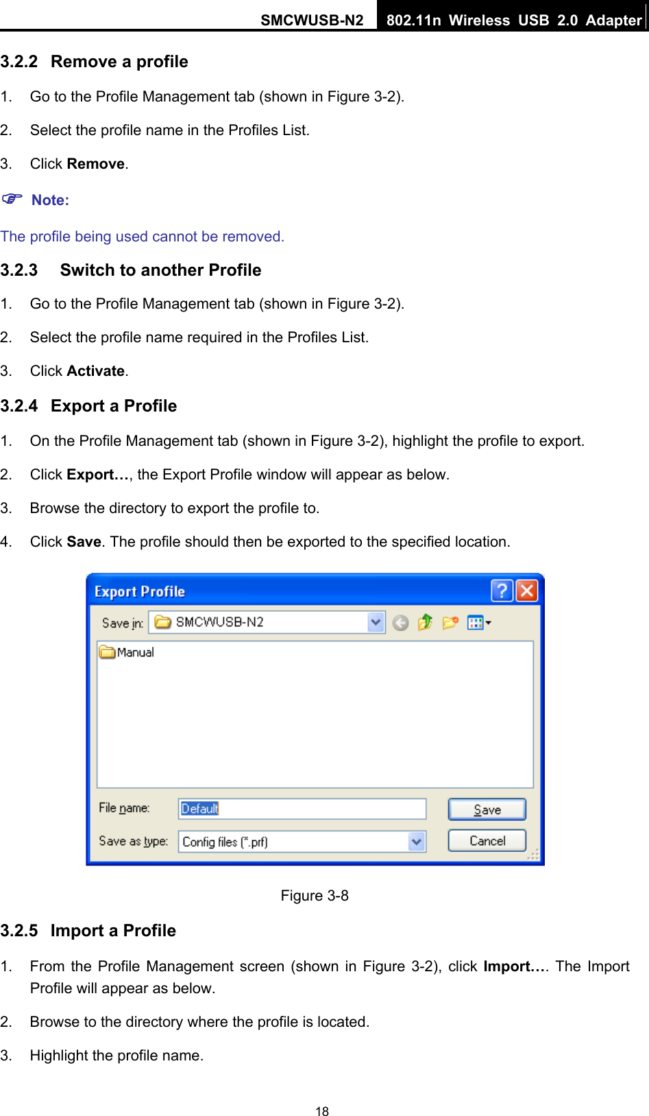 SMCWUSB-N2  802.11n Wireless USB 2.0 Adapter  183.2.2  Remove a profile 1.  Go to the Profile Management tab (shown in Figure 3-2). 2.  Select the profile name in the Profiles List. 3. Click Remove. ) Note: The profile being used cannot be removed. 3.2.3  Switch to another Profile 1.  Go to the Profile Management tab (shown in Figure 3-2). 2.  Select the profile name required in the Profiles List. 3. Click Activate. 3.2.4  Export a Profile 1.  On the Profile Management tab (shown in Figure 3-2), highlight the profile to export. 2. Click Export…, the Export Profile window will appear as below. 3.  Browse the directory to export the profile to. 4. Click Save. The profile should then be exported to the specified location.  Figure 3-8 3.2.5  Import a Profile 1.  From the Profile Management screen (shown in Figure 3-2), click Import…. The Import Profile will appear as below. 2.  Browse to the directory where the profile is located. 3.  Highlight the profile name. 