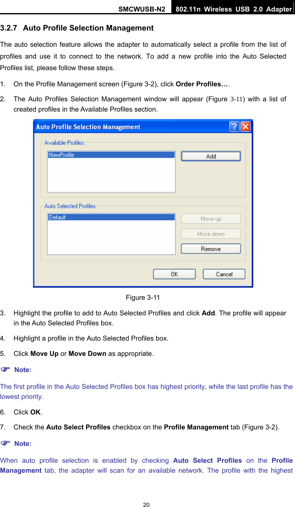 SMCWUSB-N2  802.11n Wireless USB 2.0 Adapter  203.2.7  Auto Profile Selection Management The auto selection feature allows the adapter to automatically select a profile from the list of profiles and use it to connect to the network. To add a new profile into the Auto Selected Profiles list, please follow these steps. 1.  On the Profile Management screen (Figure 3-2), click Order Profiles…. 2.  The Auto Profiles Selection Management window will appear (Figure  3-11) with a list of created profiles in the Available Profiles section.  Figure 3-11 3.  Highlight the profile to add to Auto Selected Profiles and click Add. The profile will appear in the Auto Selected Profiles box. 4.  Highlight a profile in the Auto Selected Profiles box. 5. Click Move Up or Move Down as appropriate.   ) Note: The first profile in the Auto Selected Profiles box has highest priority, while the last profile has the lowest priority. 6. Click OK. 7. Check the Auto Select Profiles checkbox on the Profile Management tab (Figure 3-2). ) Note: When auto profile selection is enabled by checking Auto Select Profiles on the Profile Management tab, the adapter will scan for an available network. The profile with the highest 