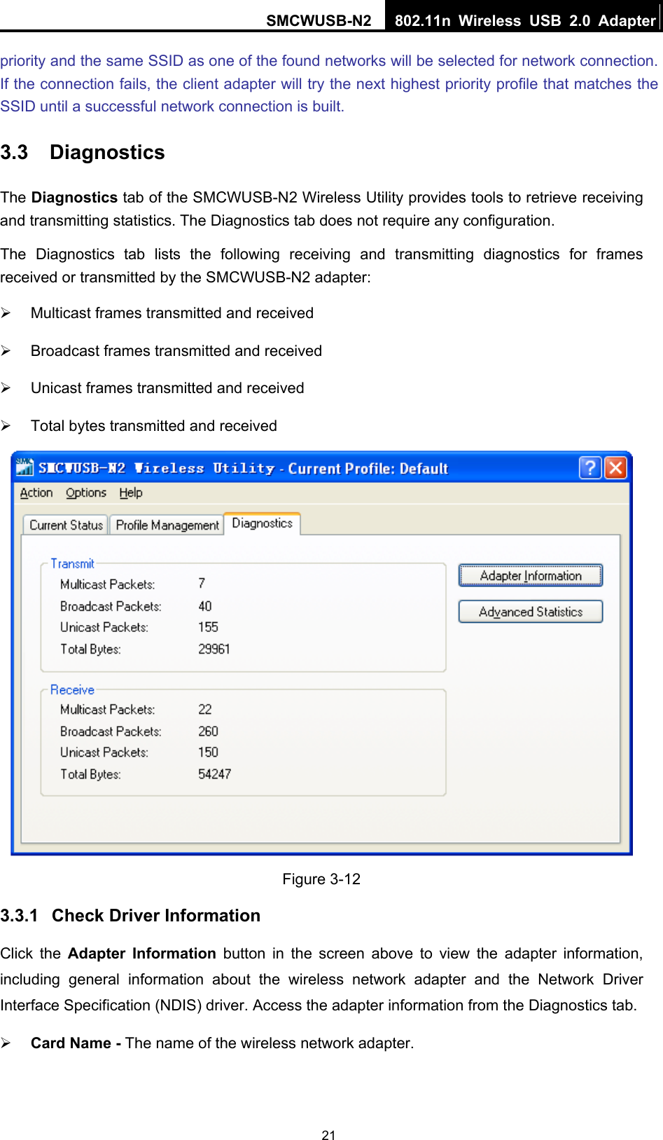 SMCWUSB-N2  802.11n Wireless USB 2.0 Adapter  21priority and the same SSID as one of the found networks will be selected for network connection. If the connection fails, the client adapter will try the next highest priority profile that matches the SSID until a successful network connection is built. 3.3  Diagnostics The Diagnostics tab of the SMCWUSB-N2 Wireless Utility provides tools to retrieve receiving and transmitting statistics. The Diagnostics tab does not require any configuration. The Diagnostics tab lists the following receiving and transmitting diagnostics for frames received or transmitted by the SMCWUSB-N2 adapter: ¾  Multicast frames transmitted and received   ¾  Broadcast frames transmitted and received   ¾  Unicast frames transmitted and received   ¾  Total bytes transmitted and received  Figure 3-12 3.3.1  Check Driver Information Click the Adapter Information button in the screen above to view the adapter information, including general information about the wireless network adapter and the Network Driver Interface Specification (NDIS) driver. Access the adapter information from the Diagnostics tab. ¾ Card Name - The name of the wireless network adapter.   