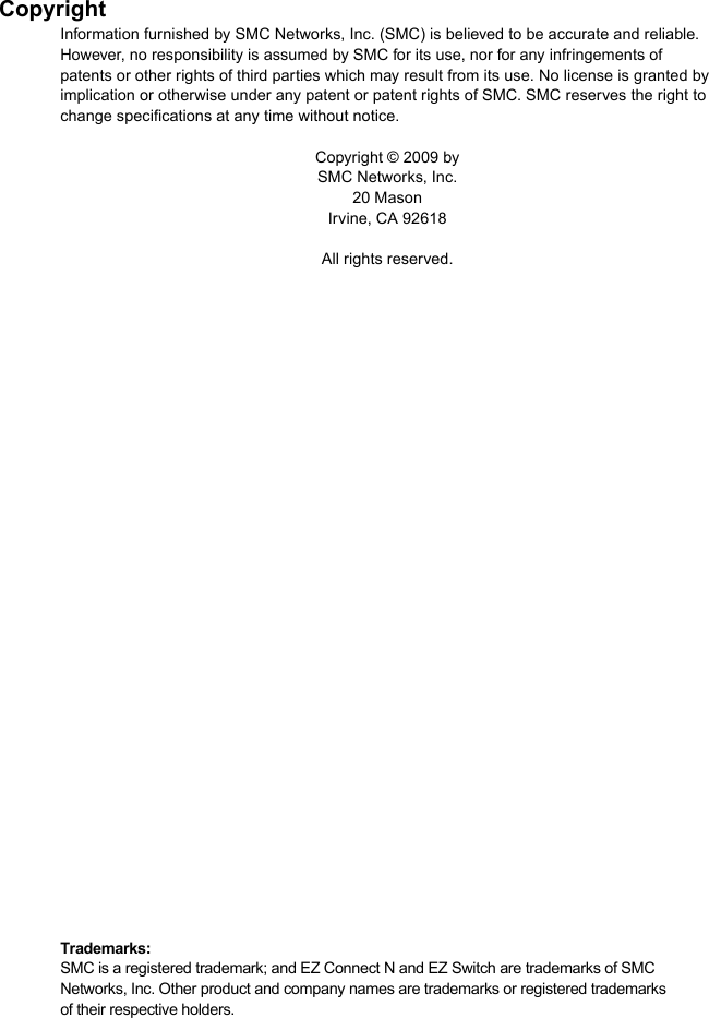 CopyrightInformation furnished by SMC Networks, Inc. (SMC) is believed to be accurate and reliable. However, no responsibility is assumed by SMC for its use, nor for any infringements of patents or other rights of third parties which may result from its use. No license is granted by implication or otherwise under any patent or patent rights of SMC. SMC reserves the right to change specifications at any time without notice.Copyright © 2009 by SMC Networks, Inc.20 MasonIrvine, CA 92618All rights reserved.Trademarks:SMC is a registered trademark; and EZ Connect N and EZ Switch are trademarks of SMC Networks, Inc. Other product and company names are trademarks or registered trademarks of their respective holders.