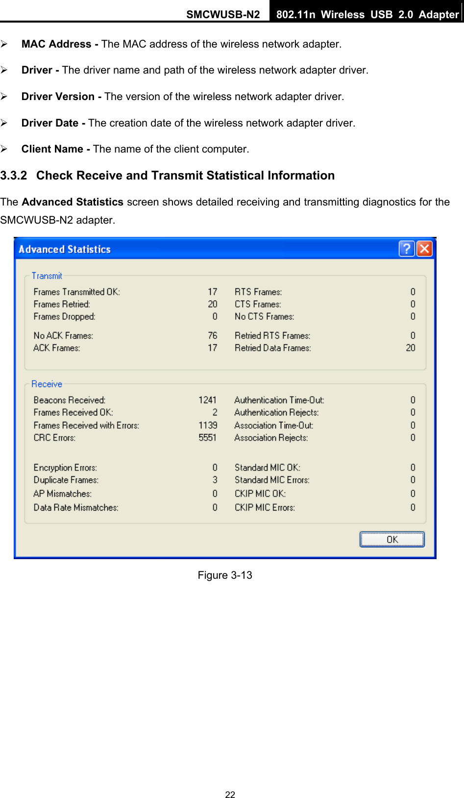 SMCWUSB-N2  802.11n Wireless USB 2.0 Adapter  22¾ MAC Address - The MAC address of the wireless network adapter.   ¾ Driver - The driver name and path of the wireless network adapter driver. ¾ Driver Version - The version of the wireless network adapter driver. ¾ Driver Date - The creation date of the wireless network adapter driver. ¾ Client Name - The name of the client computer. 3.3.2  Check Receive and Transmit Statistical Information The Advanced Statistics screen shows detailed receiving and transmitting diagnostics for the SMCWUSB-N2 adapter.  Figure 3-13 