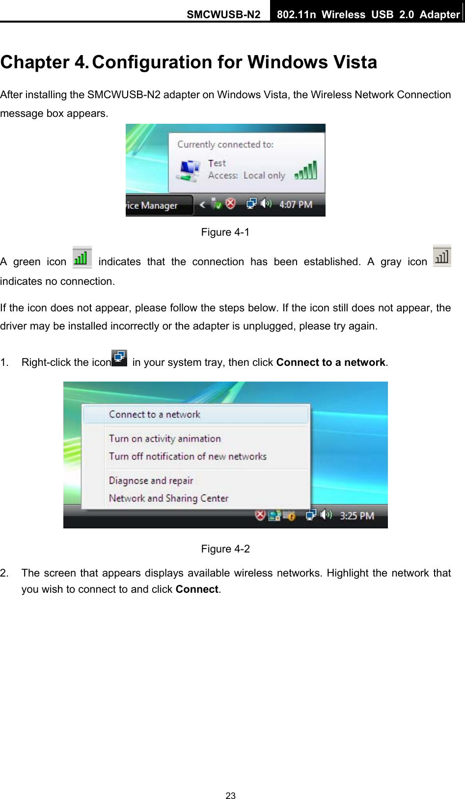 SMCWUSB-N2  802.11n Wireless USB 2.0 Adapter   23Chapter 4. Configuration for Windows Vista After installing the SMCWUSB-N2 adapter on Windows Vista, the Wireless Network Connection message box appears.  Figure 4-1 A green icon   indicates that the connection has been established. A gray icon   indicates no connection. If the icon does not appear, please follow the steps below. If the icon still does not appear, the driver may be installed incorrectly or the adapter is unplugged, please try again.   1. Right-click the icon   in your system tray, then click Connect to a network.  Figure 4-2 2.  The screen that appears displays available wireless networks. Highlight the network that you wish to connect to and click Connect. 