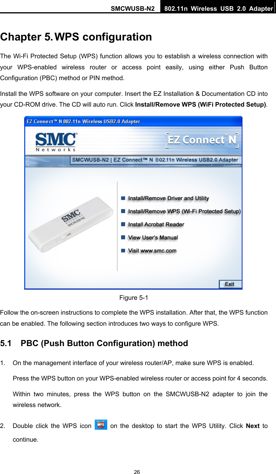 SMCWUSB-N2  802.11n Wireless USB 2.0 Adapter   26Chapter 5. WPS configuration   The Wi-Fi Protected Setup (WPS) function allows you to establish a wireless connection with your WPS-enabled wireless router or access point easily, using either Push Button Configuration (PBC) method or PIN method. Install the WPS software on your computer. Insert the EZ Installation &amp; Documentation CD into your CD-ROM drive. The CD will auto run. Click Install/Remove WPS (WiFi Protected Setup).  Figure 5-1 Follow the on-screen instructions to complete the WPS installation. After that, the WPS function can be enabled. The following section introduces two ways to configure WPS. 5.1  PBC (Push Button Configuration) method 1.  On the management interface of your wireless router/AP, make sure WPS is enabled. Press the WPS button on your WPS-enabled wireless router or access point for 4 seconds. Within two minutes, press the WPS button on the SMCWUSB-N2 adapter to join the wireless network. 2.  Double click the WPS icon   on the desktop to start the WPS Utility. Click Next  to continue. 