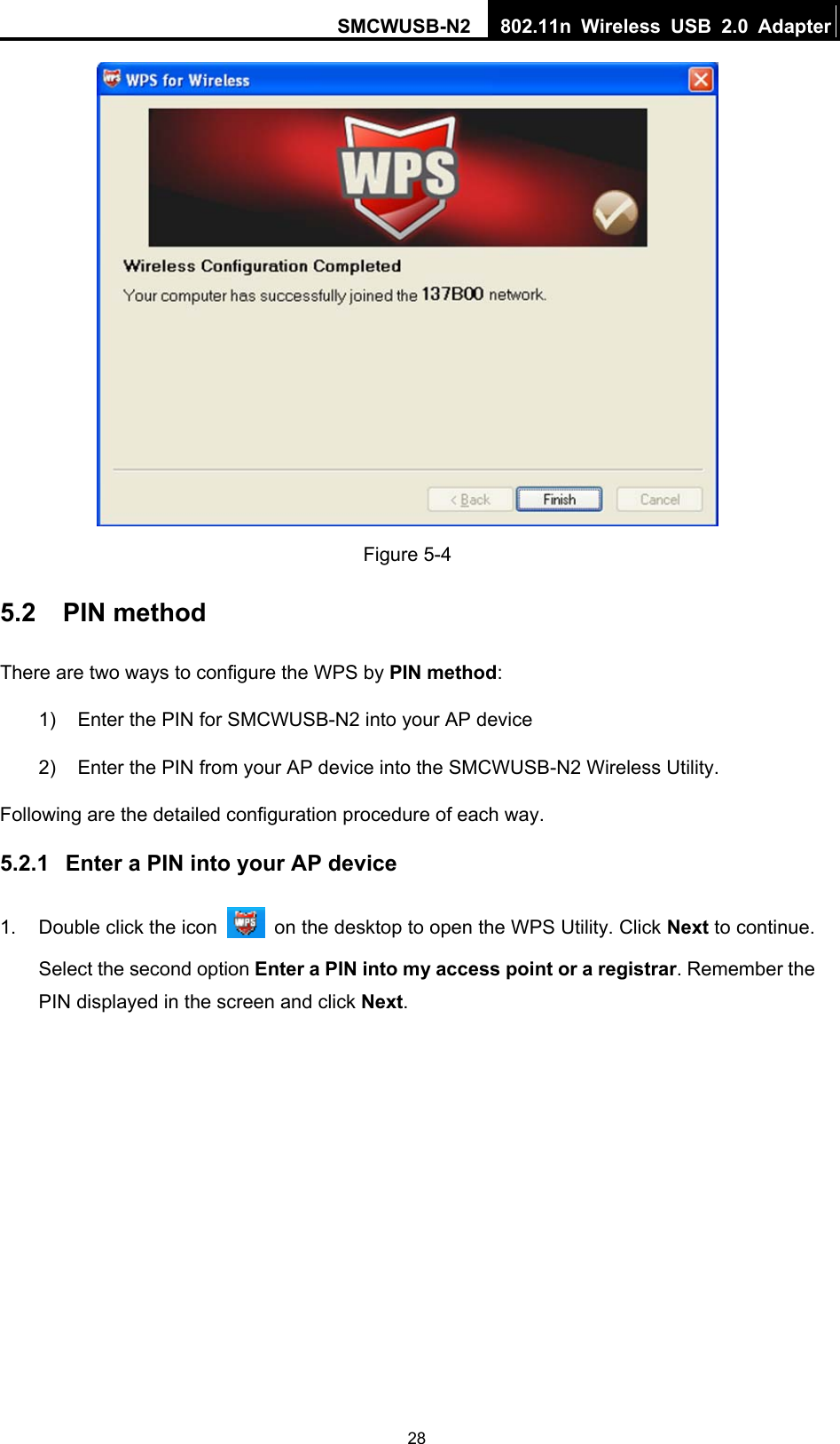 SMCWUSB-N2  802.11n Wireless USB 2.0 Adapter  28 Figure 5-4 5.2  PIN method There are two ways to configure the WPS by PIN method: 1)  Enter the PIN for SMCWUSB-N2 into your AP device 2)  Enter the PIN from your AP device into the SMCWUSB-N2 Wireless Utility.   Following are the detailed configuration procedure of each way.   5.2.1  Enter a PIN into your AP device 1.  Double click the icon    on the desktop to open the WPS Utility. Click Next to continue. Select the second option Enter a PIN into my access point or a registrar. Remember the PIN displayed in the screen and click Next. 