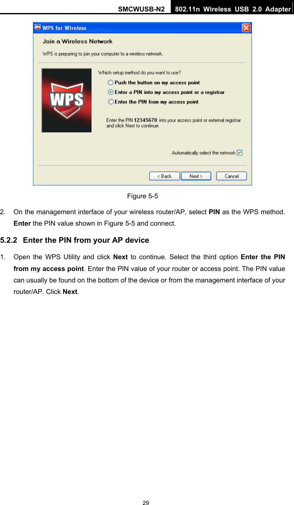 SMCWUSB-N2  802.11n Wireless USB 2.0 Adapter  29 Figure 5-5 2.  On the management interface of your wireless router/AP, select PIN as the WPS method. Enter the PIN value shown in Figure 5-5 and connect.   5.2.2  Enter the PIN from your AP device 1.  Open the WPS Utility and click Next  to continue. Select the third option Enter the PIN from my access point. Enter the PIN value of your router or access point. The PIN value can usually be found on the bottom of the device or from the management interface of your router/AP. Click Next. 