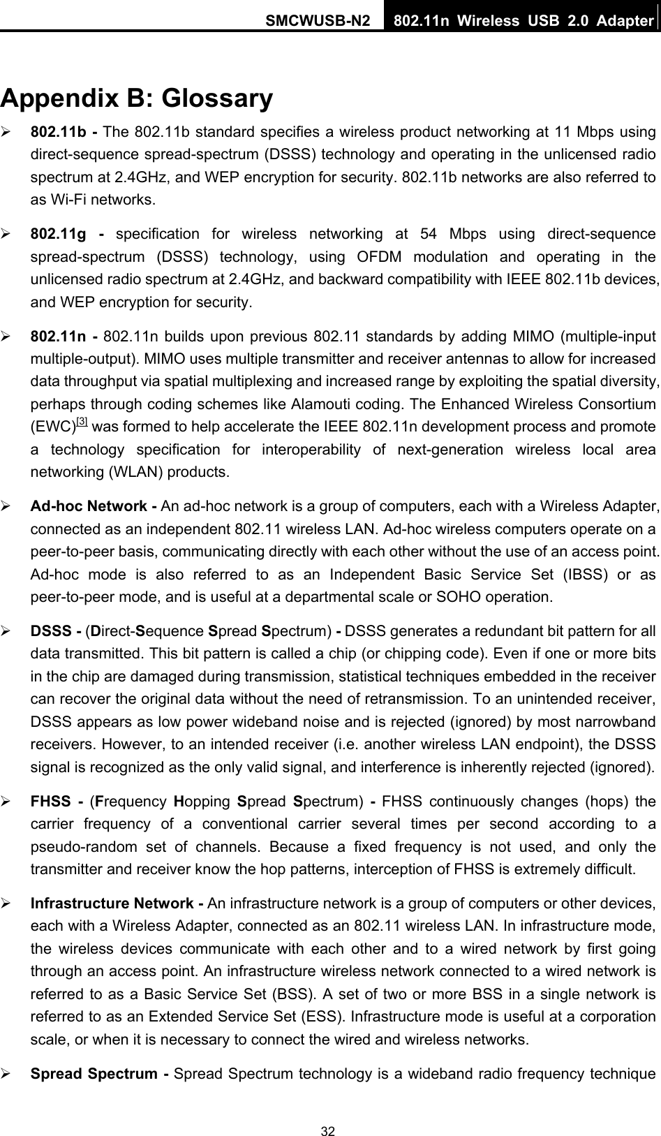 SMCWUSB-N2  802.11n Wireless USB 2.0 Adapter  32 Appendix B: Glossary ¾ 802.11b - The 802.11b standard specifies a wireless product networking at 11 Mbps using direct-sequence spread-spectrum (DSSS) technology and operating in the unlicensed radio spectrum at 2.4GHz, and WEP encryption for security. 802.11b networks are also referred to as Wi-Fi networks. ¾ 802.11g - specification for wireless networking at 54 Mbps using direct-sequence spread-spectrum (DSSS) technology, using OFDM modulation and operating in the unlicensed radio spectrum at 2.4GHz, and backward compatibility with IEEE 802.11b devices, and WEP encryption for security. ¾ 802.11n - 802.11n builds upon previous 802.11 standards by adding MIMO (multiple-input multiple-output). MIMO uses multiple transmitter and receiver antennas to allow for increased data throughput via spatial multiplexing and increased range by exploiting the spatial diversity, perhaps through coding schemes like Alamouti coding. The Enhanced Wireless Consortium (EWC)[3] was formed to help accelerate the IEEE 802.11n development process and promote a technology specification for interoperability of next-generation wireless local area networking (WLAN) products. ¾ Ad-hoc Network - An ad-hoc network is a group of computers, each with a Wireless Adapter, connected as an independent 802.11 wireless LAN. Ad-hoc wireless computers operate on a peer-to-peer basis, communicating directly with each other without the use of an access point. Ad-hoc mode is also referred to as an Independent Basic Service Set (IBSS) or as peer-to-peer mode, and is useful at a departmental scale or SOHO operation.   ¾ DSSS - (Direct-Sequence Spread Spectrum) - DSSS generates a redundant bit pattern for all data transmitted. This bit pattern is called a chip (or chipping code). Even if one or more bits in the chip are damaged during transmission, statistical techniques embedded in the receiver can recover the original data without the need of retransmission. To an unintended receiver, DSSS appears as low power wideband noise and is rejected (ignored) by most narrowband receivers. However, to an intended receiver (i.e. another wireless LAN endpoint), the DSSS signal is recognized as the only valid signal, and interference is inherently rejected (ignored). ¾ FHSS - (Frequency  Hopping  Spread  Spectrum)  - FHSS continuously changes (hops) the carrier frequency of a conventional carrier several times per second according to a pseudo-random set of channels. Because a fixed frequency is not used, and only the transmitter and receiver know the hop patterns, interception of FHSS is extremely difficult. ¾ Infrastructure Network - An infrastructure network is a group of computers or other devices, each with a Wireless Adapter, connected as an 802.11 wireless LAN. In infrastructure mode, the wireless devices communicate with each other and to a wired network by first going through an access point. An infrastructure wireless network connected to a wired network is referred to as a Basic Service Set (BSS). A set of two or more BSS in a single network is referred to as an Extended Service Set (ESS). Infrastructure mode is useful at a corporation scale, or when it is necessary to connect the wired and wireless networks.   ¾ Spread Spectrum - Spread Spectrum technology is a wideband radio frequency technique 