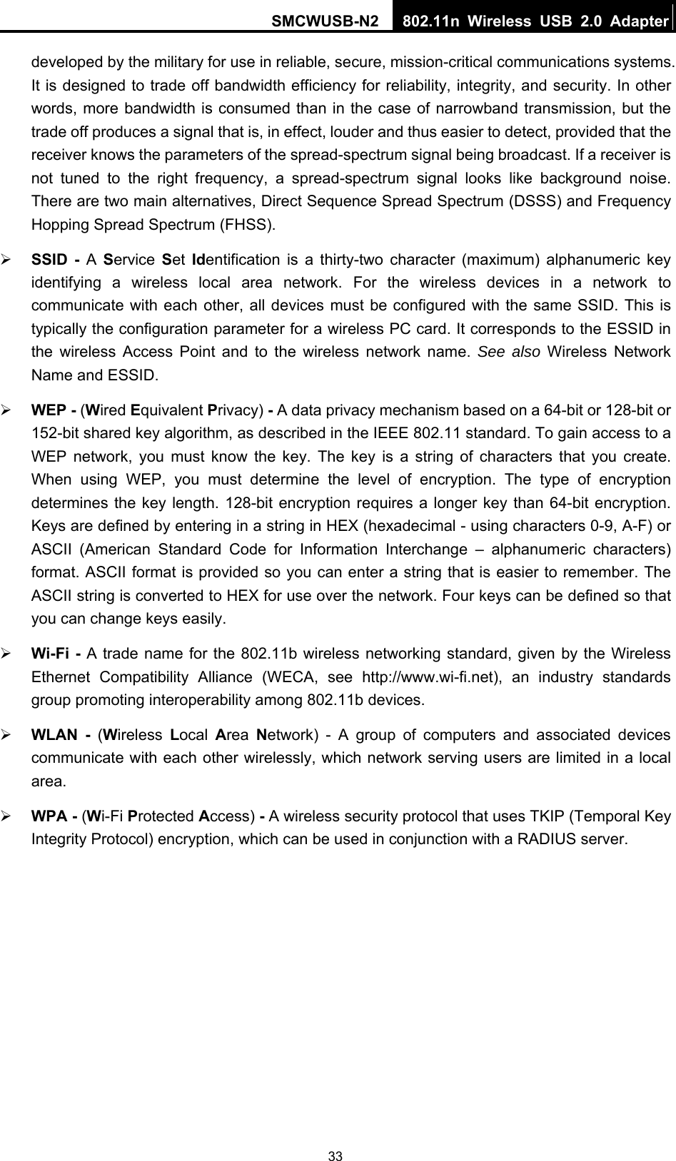 SMCWUSB-N2  802.11n Wireless USB 2.0 Adapter  33developed by the military for use in reliable, secure, mission-critical communications systems. It is designed to trade off bandwidth efficiency for reliability, integrity, and security. In other words, more bandwidth is consumed than in the case of narrowband transmission, but the trade off produces a signal that is, in effect, louder and thus easier to detect, provided that the receiver knows the parameters of the spread-spectrum signal being broadcast. If a receiver is not tuned to the right frequency, a spread-spectrum signal looks like background noise. There are two main alternatives, Direct Sequence Spread Spectrum (DSSS) and Frequency Hopping Spread Spectrum (FHSS). ¾ SSID - A  Service  Set Identification is a thirty-two character (maximum) alphanumeric key identifying a wireless local area network. For the wireless devices in a network to communicate with each other, all devices must be configured with the same SSID. This is typically the configuration parameter for a wireless PC card. It corresponds to the ESSID in the wireless Access Point and to the wireless network name. See also Wireless Network Name and ESSID. ¾ WEP - (Wired Equivalent Privacy) - A data privacy mechanism based on a 64-bit or 128-bit or 152-bit shared key algorithm, as described in the IEEE 802.11 standard. To gain access to a WEP network, you must know the key. The key is a string of characters that you create. When using WEP, you must determine the level of encryption. The type of encryption determines the key length. 128-bit encryption requires a longer key than 64-bit encryption. Keys are defined by entering in a string in HEX (hexadecimal - using characters 0-9, A-F) or ASCII (American Standard Code for Information Interchange – alphanumeric characters) format. ASCII format is provided so you can enter a string that is easier to remember. The ASCII string is converted to HEX for use over the network. Four keys can be defined so that you can change keys easily. ¾ Wi-Fi - A trade name for the 802.11b wireless networking standard, given by the Wireless Ethernet Compatibility Alliance (WECA, see http://www.wi-fi.net), an industry standards group promoting interoperability among 802.11b devices. ¾ WLAN - (Wireless  Local  Area  Network) - A group of computers and associated devices communicate with each other wirelessly, which network serving users are limited in a local area. ¾ WPA - (Wi-Fi Protected Access) - A wireless security protocol that uses TKIP (Temporal Key Integrity Protocol) encryption, which can be used in conjunction with a RADIUS server.  